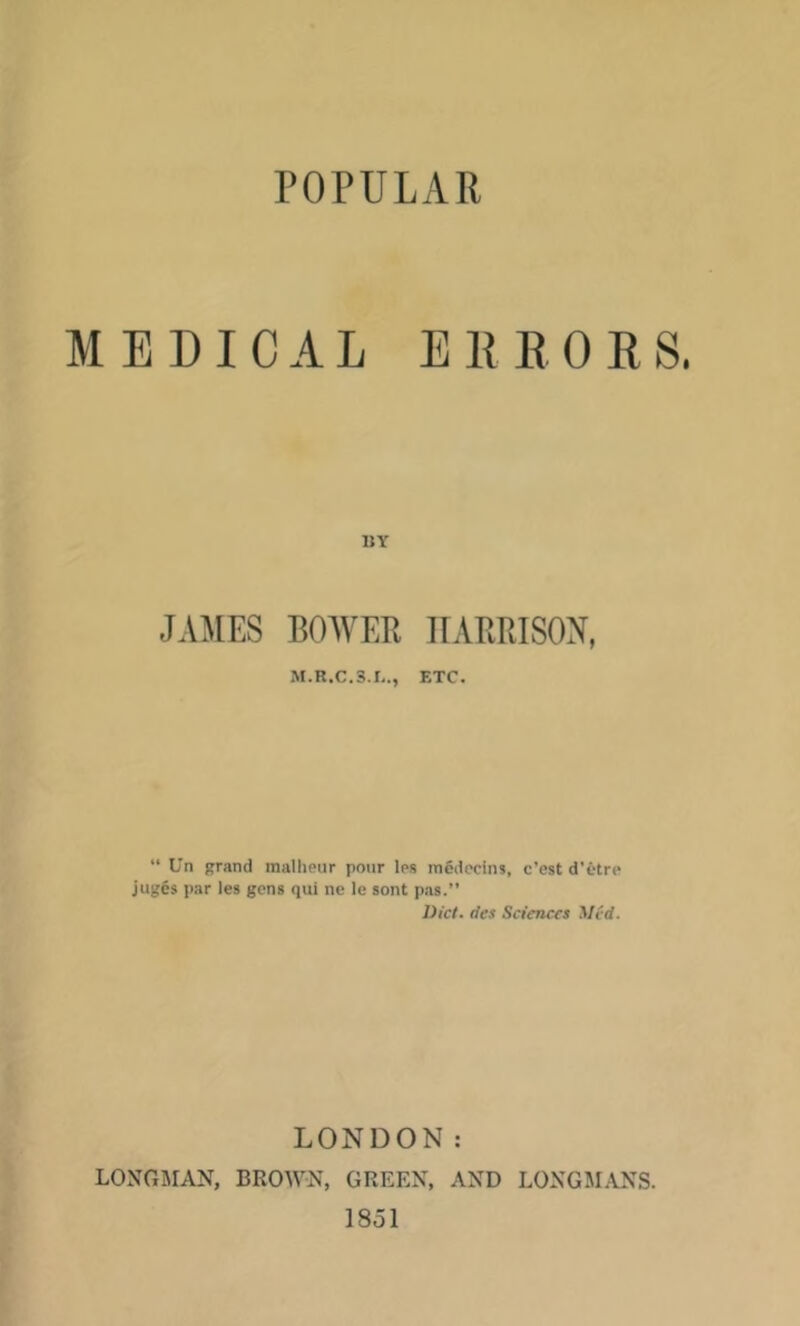 POPULAR MEDICAL EE DOES. BY JAMES BOWEB IIARRISON, M.R.C.3.B., ETC. “ Un grand mallieur pour les medecins, c’est d’etre jug§s par les gens qui ne le sent pas.” Did. des Sciences Med. LONDON: LONGMAN, BROWN, GREEN, AND LONGM.ANS. 1851