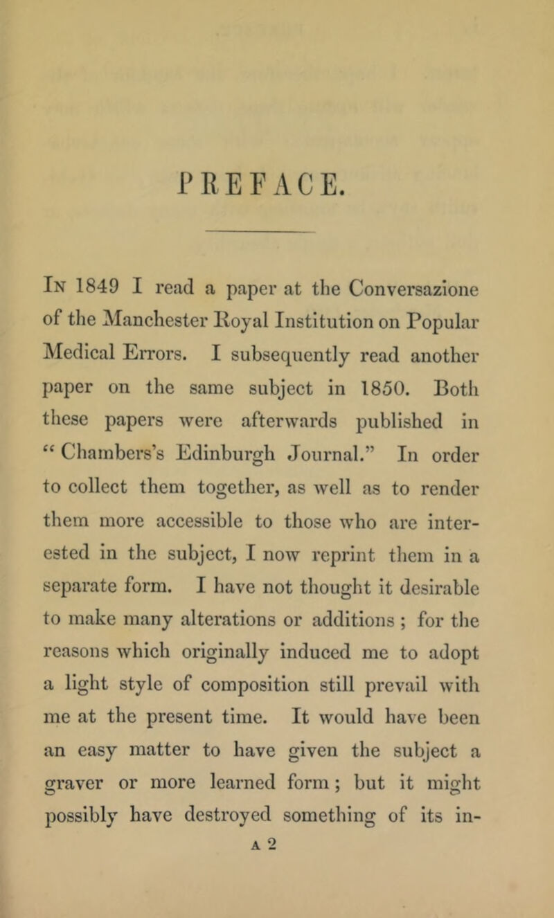 PREFACE. In 1849 I read a paper at the Conversazione of the Manchester Royal Institution on Popular ]\Iedical EiTors. I subsequently read another paper on the same subject in 1850. Both these papers were afterwards published in “ Chambers’s Edinburgh Journal.” In order to collect them together, as well as to render them more accessible to those who are inter- ested in the subject, I now reprint them in a separate form. I have not thought it desirable to make many alterations or additions ; for the reasons which originally induced me to adopt a light style of composition still prevail with me at the present time. It would have been an easy matter to have given the subject a fijraver or more learned form; but it might possibly have destroyed something of its in- A 2