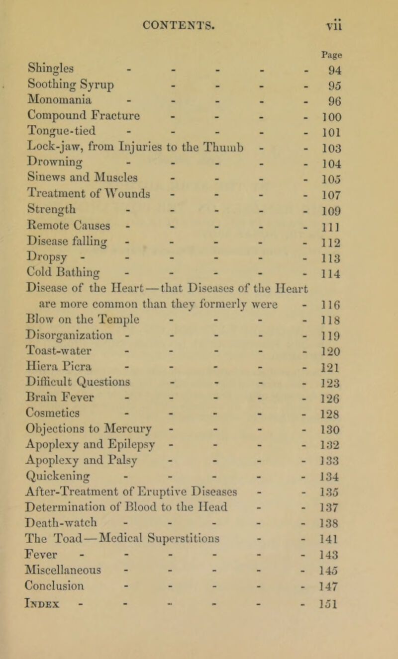 Shingles ... Page 94 Soothing Syrup - 95 Monomania - . . • . 96 Compound Fracture - 100 Tongue-tied - . _ . . 101 Lock-jaw, from Injuries to the Thumb - . 103 Drowning - - . - . 104 Sinews and Muscles . • 105 Treatment of AVounds . 107 Strength . _ . - 109 Remote Causes - - - - 111 Disease hilling - - - - . 112 Dropsy - - - - - - 113 Cold Bathing . _ . - - 114 Disease of the Heart — that Diseases of the Heart are more common than they formerly were 116 Blow on the Temple - - 118 Disorganization - - - - - 119 Toast-water . . - - - 120 Iliera Picra . - - . . 121 Diflicult Questions - - 123 Brain Fever - . - - - 126 Cosmetics ... - - 128 Objections to Mercury - - 130 Apoplexy and Epilepsy - - - 132 Apoplexy and Palsy - - 133 Quickening . . _ - - 134 After-Treatment of Eruptive Diseases - - 135 Determination of Blood to the Head - - 137 Death-watch ... - - 138 The Toad—Medical Superstitions - - 141 Fever .... - - 143 Miscellaneous ... - - 145 Conclusion ... - - 147 Index . - . . . - 151