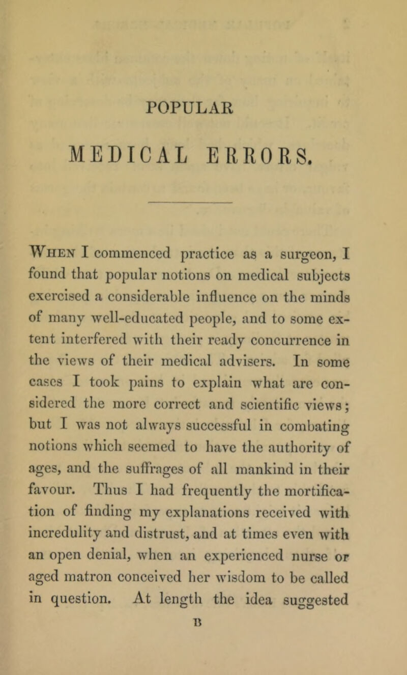 POPULAR MEDICAL ERRORS. When I commenced practice as a surgeon, I found that popular notions on medical subjects exercised a considerable influence on the minds of many well-edueatcd people, and to some ex- tent interfered with their ready concurrence in the views of their medical advisers. In some cases I took pains to explain what are con- sidered the more correct and scientific views; but I was not always suceessful in combating notions which seemed to have the authority of ages, and the suffrages of all mankind in their favour. Thus I had frequently the mortifica- tion of finding my explanations received with incredulity and distrust, and at times even with an open denial, when an experienced nurse or aged matron conceived her wisdom to be called in question. At length the idea suggested