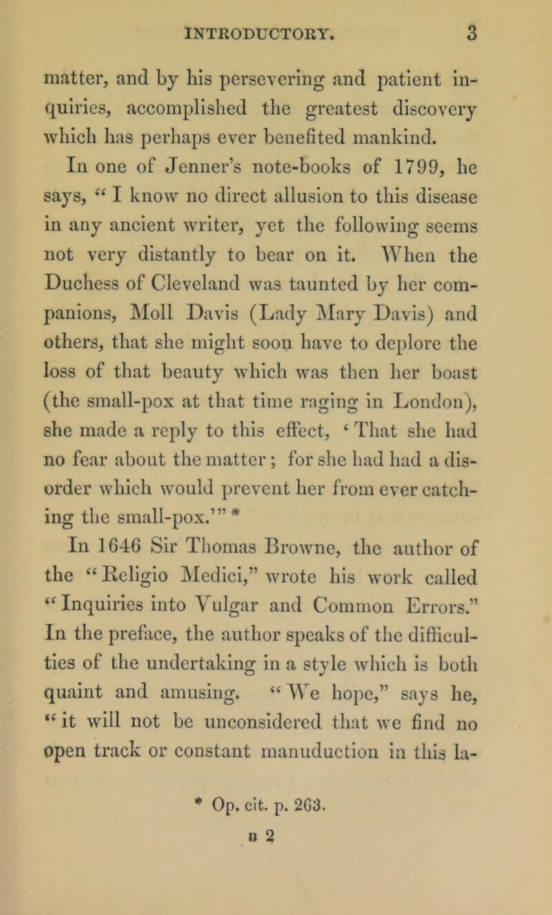 matter, and by his persevering and patient in- quiries, accomplished the greatest discovery which has perhaps ever benefited mankind. In one of Jenner’s note-books of 1799, he says, “ I know no direct allusion to this disease in any ancient writer, yet the following seems not very distantly to bear on it. When the Duchess of Cleveland was taunted by her com- panions, Moll Davis (Lady j\Iary Davis) and others, that she might soon have to deplore the loss of tliat beauty which was then her boast (the small-pox at that time raging in London), she made a reply to this effect, ‘ That she had no fear about the matter; for she had had a dis- order which would prevent her from ever catch- ing the small-pox.’”* In 1646 Sir Tliomas Browne, the author of the “ Keligio jMedici,” wrote his work called “ Inquiries into Vulgar and Common Errors.” In the preface, the author speaks of the difficul- ties of the undertaking in a style which is both quaint and amusing. “We hope,” says he, “ it will not be unconsidered that we find no open track or constant manuduction in this la- * Op. cit. p. 2G3. n 2