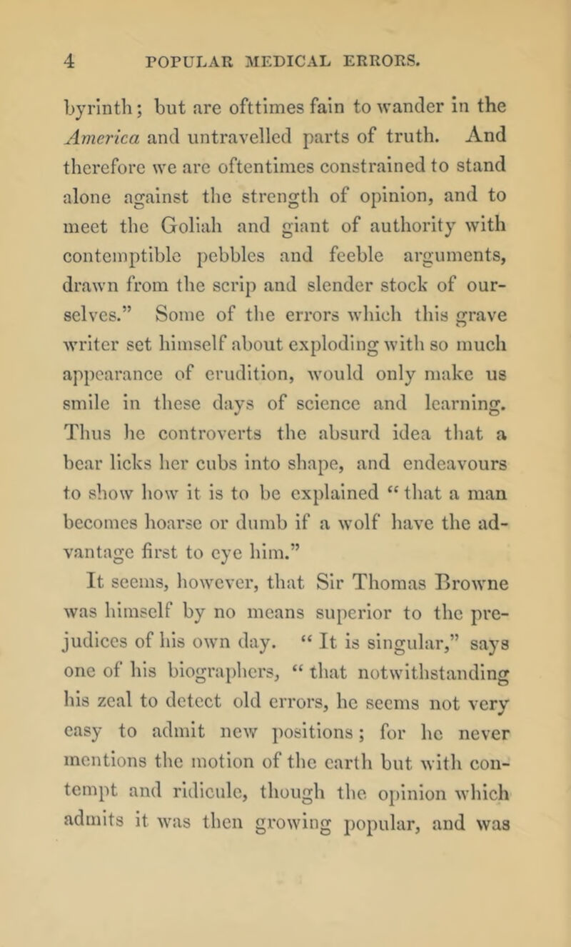 byrlntli; but are ofttimes fain to wander in the America and untravelled parts of truth. And therefore we are oftentimes constrained to stand alone against the strength of opinion, and to meet the Goliah and giant of authority with contemptible pebbles and feeble arguments, drawn from the scrip and slender stock of our- selves.” Some of the errors which this rave o Avriter set himself about exploding with so much appearance of erudition, would only make us smile in these days of science and learning. Thus he controverts the absurd idea tliat a bear licks her cubs into shape, and endeavours to show how it is to be explained “ that a man becomes hoarse or dumb if a wolf have the ad- v.antage first to eye him.” It seems, however, that Sir Thomas Browne was himself by no means superior to the pre- judices of his own day. “ It is singular,” says one of his biographers, “ that notwithstanding his zeal to detect old errors, he seems not very easy to admit ncAV positions; for he never mentions the motion of the earth but with con- tempt and ridicule, though the opinion which admits it was then gi’owing popular, and was