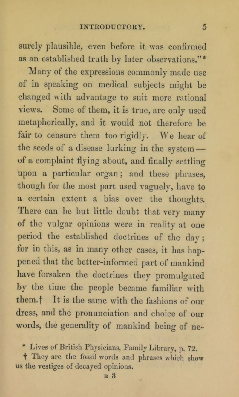 surely plausible, even before it was confirmed as an established truth by later observations.”* jNJany of the expressions commonly made use of in speaking on medical subjects might be changed with advantage to suit more rational views. Some of them, it is true, are only used metaphorically, and it would not therefore be fair to censure them too rlgidl)^ e hear of the seeds of a disease lurking in the sj'stem — of a complaint flying about, and finally settling upon a particular organ; and these phrases, though for the most part used vaguely, have to a certain extent a bias over the thoughts. There can be but little doubt that very many of the vulgar opinions were in reality at one period the established doctrines of the day; for in this, as in many other cases, it has hap- pened that the better-informed part of mankind have forsaken the doctrines they promulgated by the time the people became familiar with them.f It is the same with the fashions of our dress, and the pronunciation and choice of our words, the generality of mankind being of ne- * Lives of British Physicians, Family Library, p. 72. t They are the fossil words and phrases which show us the vestiges of decayed opinions.