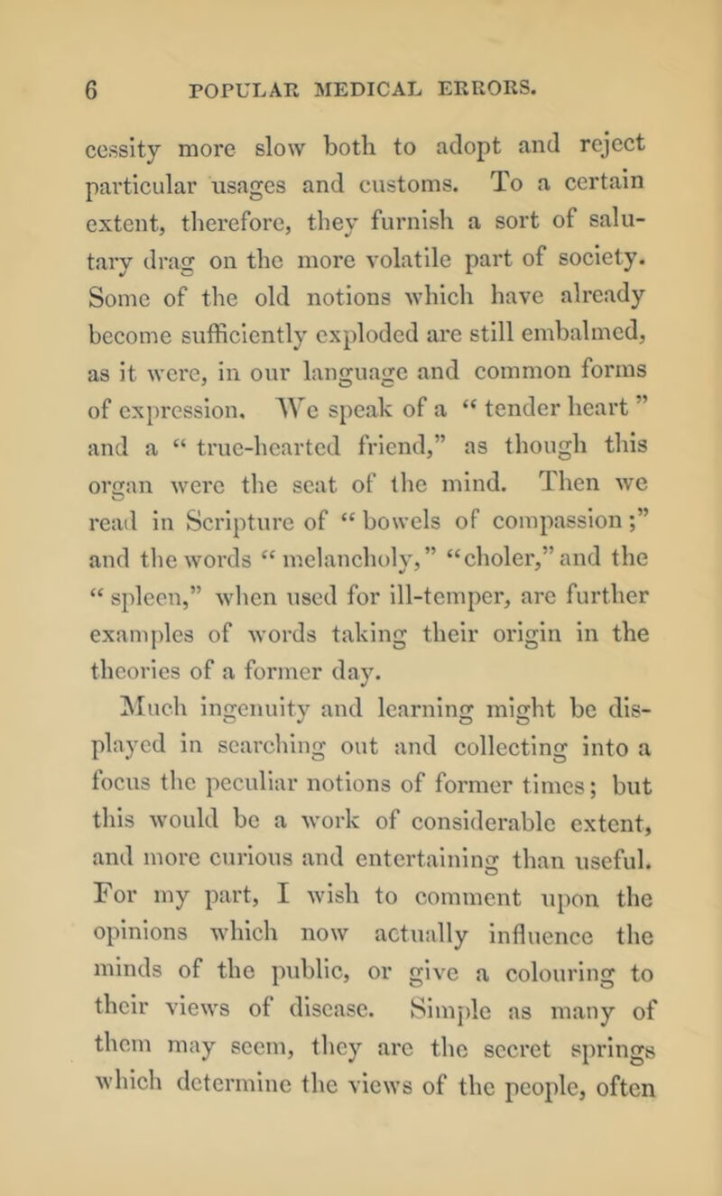 cesslty more slow both to adopt and reject particular usages and customs. To a certain extent, therefore, they furnish a sort of salu- tary drag on the more volatile part of society. Some of the old notions which have already become sufficiently exploded are still embalmed, as it were, in our language and common forms of expression. We speak of a “ tender heart ” and a “ true-hearted friend,” as though this orcjan were the scat of the mind. Then we read in Scripture of “ bowels of compassion and the words “melancholy,” “choler,”and the “spleen,” when used for ill-temper, arc further examjdes of words taking their origin in the theories of a former day. ^Mueh ingenuity and learning might be dis- played in searching out and collecting into a focus the peculiar notions of former times; but this would be a work of considerable extent, and more curious and entertaining than useful. For my part, I wish to comment upon the opinions which now actually influence the minds of the public, or give a colouring to their views of disease. Simple as many of them may seem, they arc the secret springs which determine the views of the people, often