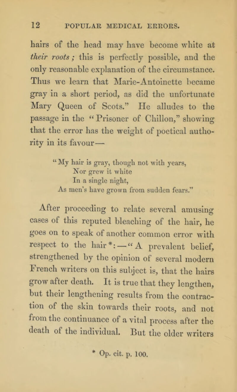 hairs of the head may have become white at their roots; this is perfectly possible, and the only reasonable explanation of the circumstance. Thus we learn that Marie-Antoinctte became gray in a short period, as did the unfortunate Mary Queen of Scots.” lie alludes to the passage in the “ Prisoner of Chlllon,” showing that the error has the weight of poetical autho- rity in its favour— “ My hair Is gray, though not with years, Nor grew it white In a single night, As men’s have grown from sudden fears.” After proceeding to relate several amusing cases of this reputed bleaching of the hair, he goes on to speak of another common error with respect to the hair *: — “A prevalent belief, strengthened by the opinion of several modern French writers on this subject is, that the hairs grow after death. It is true that they lengthen, but their lengthening results from the contrac- tion of the skin towards their roots, and not from the continuance of a vital process after the death of the individual. But the older writers * Op. cit. p. 100.