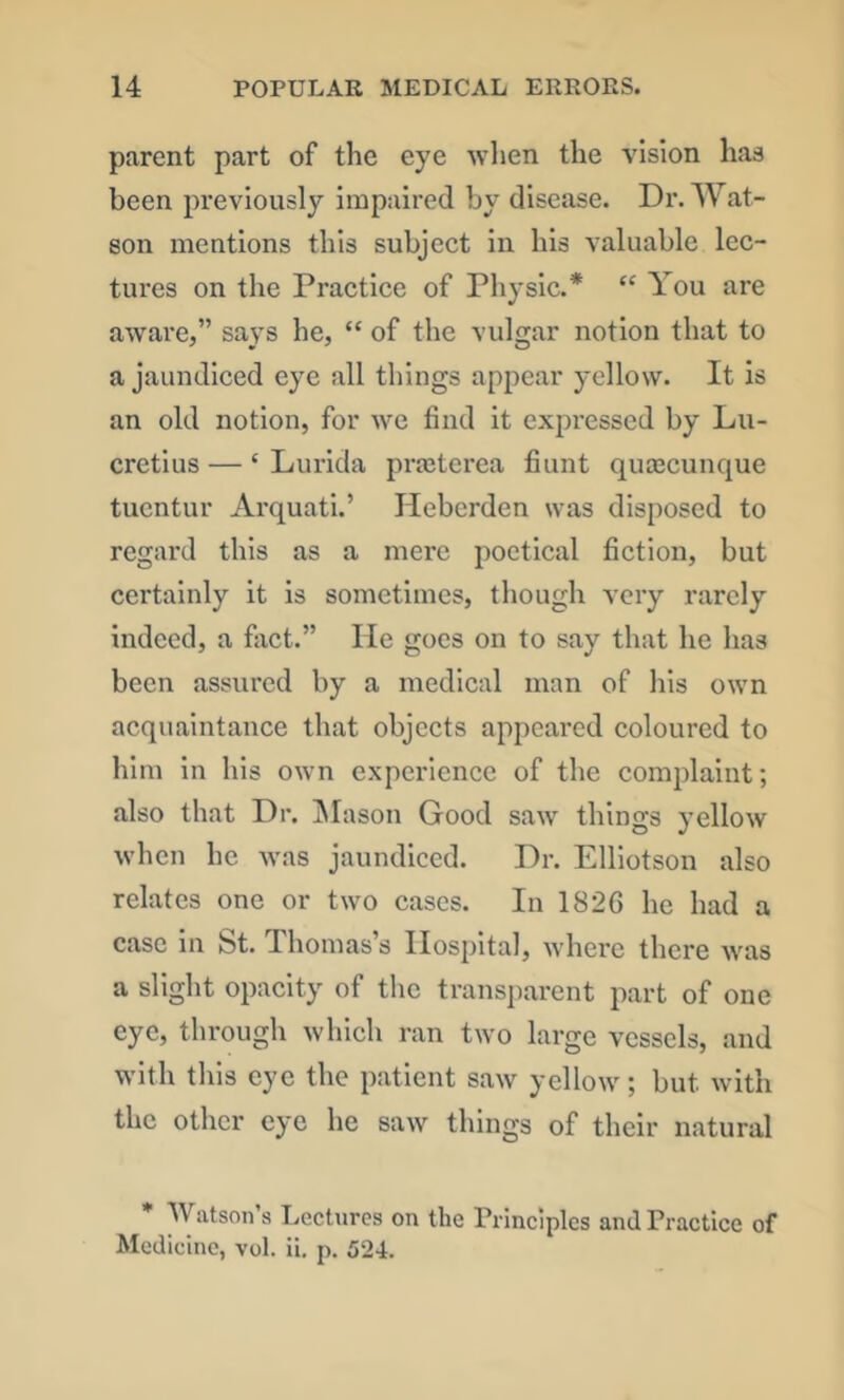 parent part of the eye when the Ansion has been previously Impaired by disease. Dr. Wat- son mentions this subject in his valuable lec- tures on the Practice of Physic.* “ You are aware,” says he, “ of the vulgar notion that to a jaundiced eye all things appear yellow. It is an old notion, for we find it expressed by Lu- cretius — ‘ Lurida pra^tcrea fiunt quoecunque tuentur Arquati.’ Heberden was disposed to regard this as a mere poetical fiction, but certainly it is sometimes, though A'cry rarely indeed, a fact.” He goes on to say that he has been assured by a medical man of his own acquaintance that objects appeared coloured to him in his own experience of the complaint; also that Dr. IMason Good saw things yellow when he was jaundiced. Dr. Elliotson also relates one or two cases. In 1826 he had a case in St. Thomas’s Hospital, where there was a slight opacity of the transparent part of one eye, through which ran two large vessels, and with this eye the patient saw yellow; but with the other eye he saw things of their natural Watson s Lectures on the Principles and Practice of Medicine, vol. ii. p. 524.