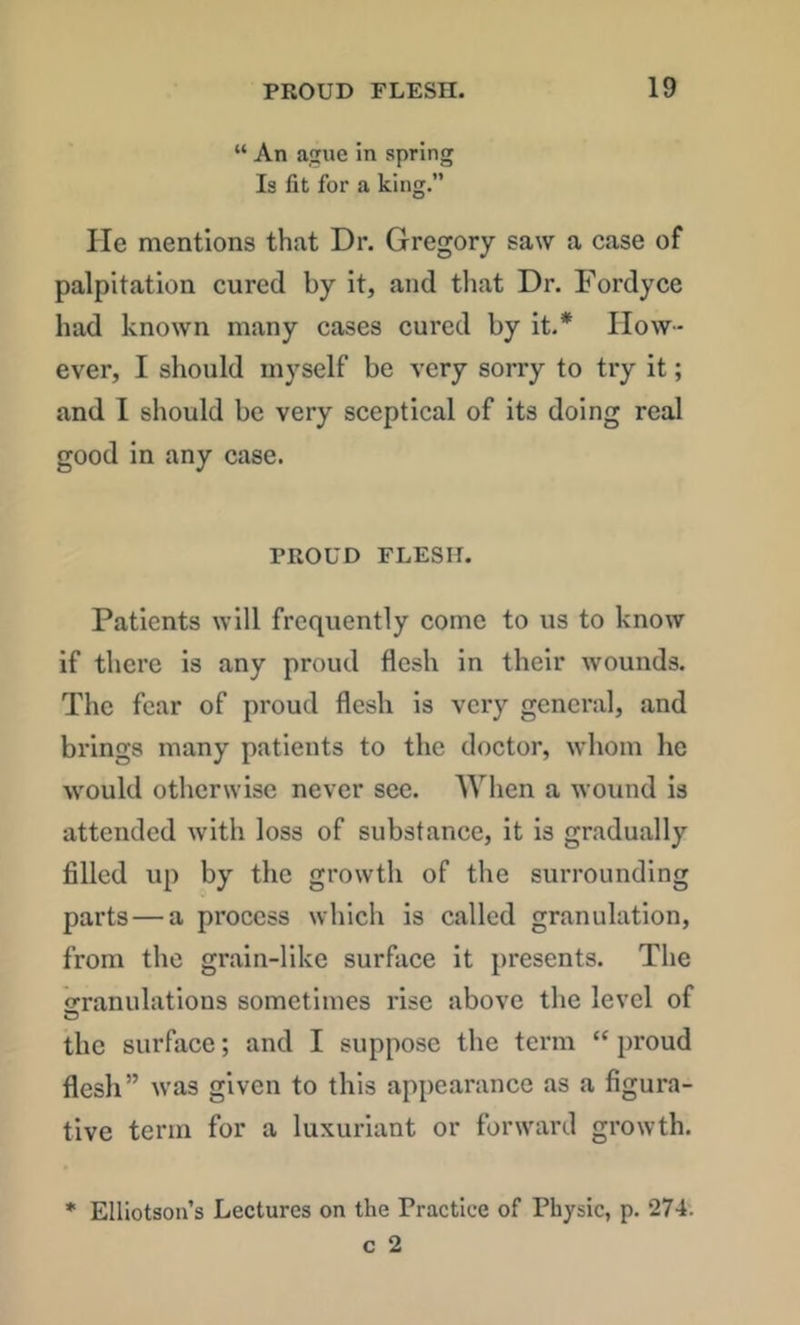 “ An asne In spring Is fit for a king.” He mentions that Dr. Gregory saw a case of palpitation cured by it, and tliat Dr. Fordyce had known many cases cured by it.* How- ever, I should myself be very sorry to try it; and I should be very sceptical of its doing real good in any case. PROUD FLESH. Patients will frequently come to us to know if there is any proud flesh in their wounds. The fear of proud flesh is very general, and brings many patients to the doctor, whom he would otherwise never see. Wlien a wound is attended with loss of substance, it is gradually filled up by the growth of the surrounding parts — a process which is called granulation, from the grain-like surface it presents. The orranulations sometimes rise above the level of the surface; and I suppose the term “ proud flesh” was given to this appearance as a figura- tive term for a luxuriant or forward growth. * Elliotson’s Lectures on the Practice of Physic, p. 274'.