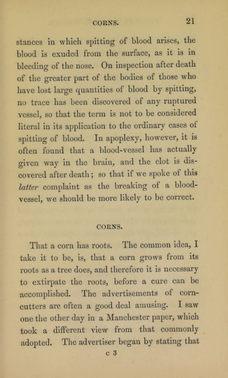 CORNS. stances in which spitting of blood arises, the blood is exuded from the surface, as it is in bleeding of the nose. On inspection after death of the greater part of the bodies of those who have lost large quantities of blood by spitting, no trace has been discovered of any ruptured vessel, so that the term is not to be considered literal in its application to the ordinary cases of spitting of blood. In apoplexy, however, it is often found that a blood-vessel has actually given w^ay in the brain, and the clot is dis- covered after death; so that if we spoke of this latter complaint as the breaking of a blood- vessel, we should be more likely to be correct. CORNS. That a corn has roots. The common idea, I take it to be, is, that a corn grows from its roots as a tree does, and therefore it is necessary to extirpate the roots, before a cure can be accomplished. The advertisements of corn- cutters are often a good deal amusing. I saw one the other day in a Manchester paper, which took a different view from that commonly adopted. The advertiser began by stating that