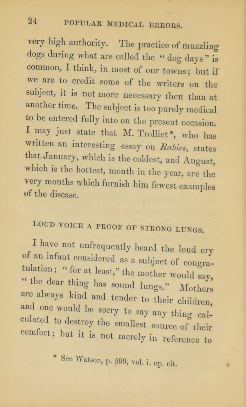 very high authority. The practice of muzzling (logs during Avhat are called the “ dog days ” is common, I think, in most of our towns; but if we are to credit some of the writers on the subject, it is not more necessary then than at another time. The subject is too purely medical to be entered fully into on the present occasion. I may just state that M, Trolliet*, who has written an interesting essay on Babies, states that January, which is the coldest, and Aucrust, which is the hottest, month in the year, ar^ the very months Avhlch furnish him fewest examples of the disease. LOUD VOICE A PROOF OF STRONG LUNGS. I liavc not imfrequently heard the loud cry of an nifant considered as a subject of cono-ra- tulafon ; « for at least,” the mother would Ly, the dear thing has sound lungs.” Jlothers arc always kind and tender to their children, and one would ho sorry to say any thing cal- culated to destroy the smallest source of their comfort; but it is not merely i„ reference to * See Watson, p. 599, vol. i. op. cit.