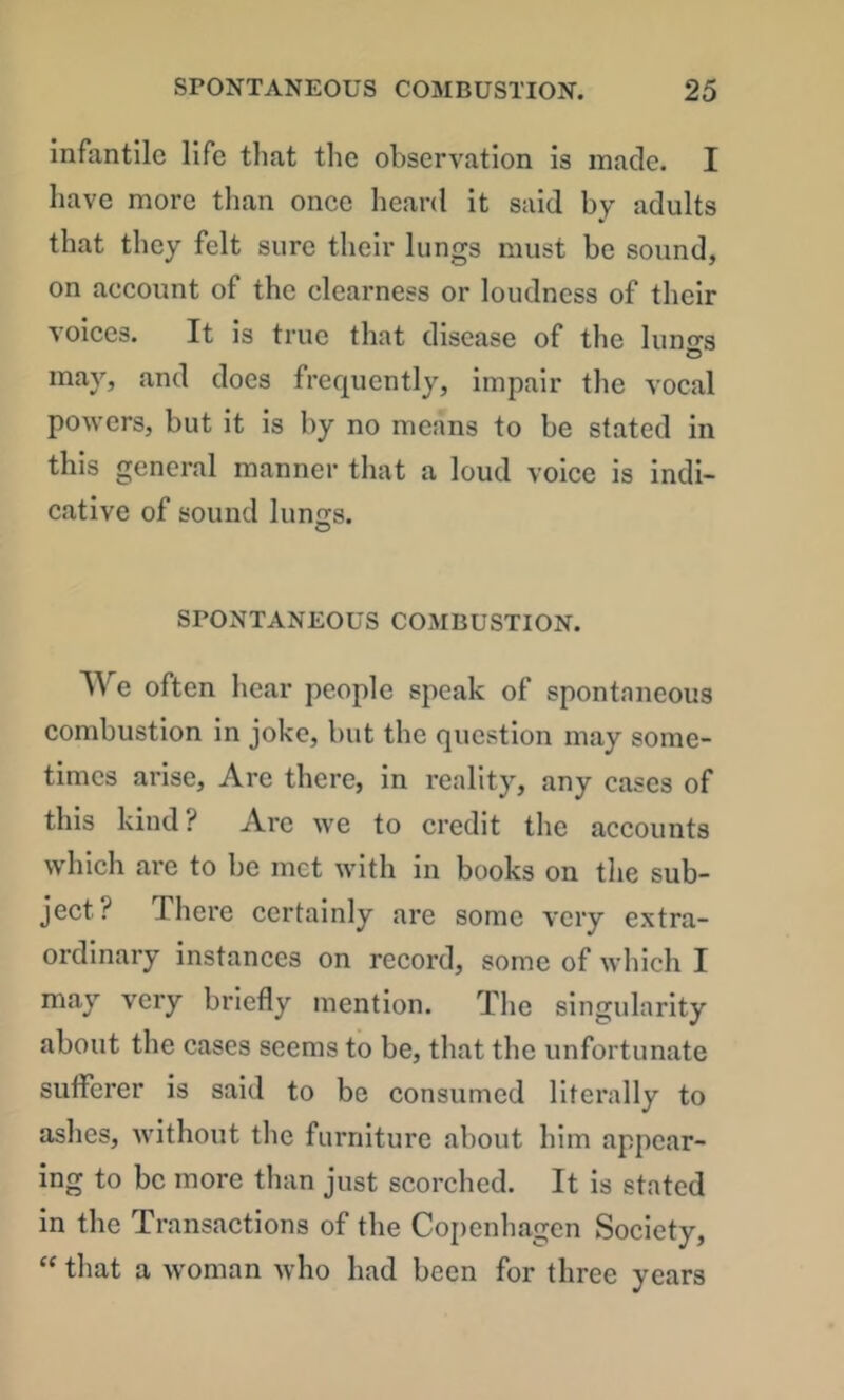 infantile life tliat the observation is made. I have more than once heard it said by adults that they felt sure their lungs must be sound, on account of the clearness or loudness of their voices. It is true that disease of the luno-s may, and does frequently, impair the vocal powers, but it is by no means to be stated in this general manner that a loud voice is indi- cative of sound kino's. O SPONTANEOUS COMBUSTION. We often hear people speak of spontaneous combustion in joke, but the question may some- times arise. Are there, in reality, any cases of this kind? Arc we to credit the accounts which are to be met with in books on the sub- ject? There certainly are some very extra- ordinary instances on record, some of which I may very briefly mention. The singularity about the cases seems to be, that the unfortunate sutFerer is said to be consumed literally to ashes, without the furniture about him appear- ing to be more than just scorched. It is stated in the Transactions of the Copenhagen Society,  that a woman who had been for three years
