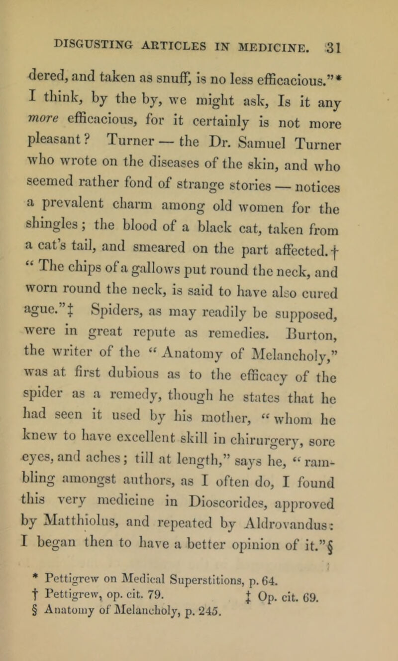 dered, and taken as snufF, is no less efficacious.”* I think, by the by, ive might ask. Is it any more efficacious, for it certainly is not more pleasant? Turner — the Dr. Samuel Turner who wrote on the diseases of the skin, and who seemed rather fond of strange stories — notices a prevalent charm among old women for the shingles; the blood of a black cat, taken from a cat’s tail, and smeared on the part affected, f “ The chips of a gallows put round the neck, and worn round the neck, is said to have also cured ague.”! Spiders, as may readily be supposed, were in great repute as remedies. Burton, the writer of the « Anatomy of Melancholy,” was at first dubious as to the efficacy of the spider as a remedy, thougli he states that he had seen it used by his mother, “whom he knew to have excellent skill in chlrurgery, sore eyes, and aches; till at length,” says he, “ram- bling amongst authors, as I often do, I found this very medicine in Dioscoridcs, approved by Matthiolus, and repeated by Aldrovandus: I began then to have a better opinion of it.”§ ) * Pettigrew on Medical Superstitions, p, 64. t Pettigrew, op. cit. 79. + Op. cit. 69. § Anatomy of Melancholy, p. 245.