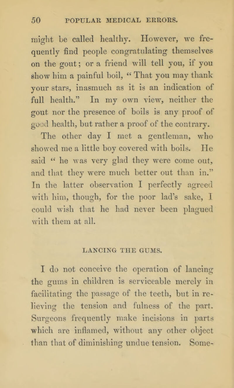 might be called healthy. However, we fre- quently find people congratulating themselves on the gout; or a friend will tell you, if you show him a painful boil, “ That you may thank your stars, inasmuch as it is an indication of full health.” In my own view, neither the gout nor the presence of boils is any proof of good health, but rather a proof of the contrary. The other day I met a gentleman, who showed me a little boy covered with boils. lie said “ he was very glad they were come out, and that they were much better out than in.” In tlic latter observation I perfectly agreed with him, though, for the poor lad’s sake, 1 could wish that he had never been plagued witli them at all. LANCING THE GUMS. I do not conceive the operation of lancing the gums in children is serviceable merely in facilitating the passage of the teeth, but in re- lieving the tension and fulness of the part. Surgeons frequently make incisions in })arts which are inflamed, without any other object than that of diminishing undue tension. Some-