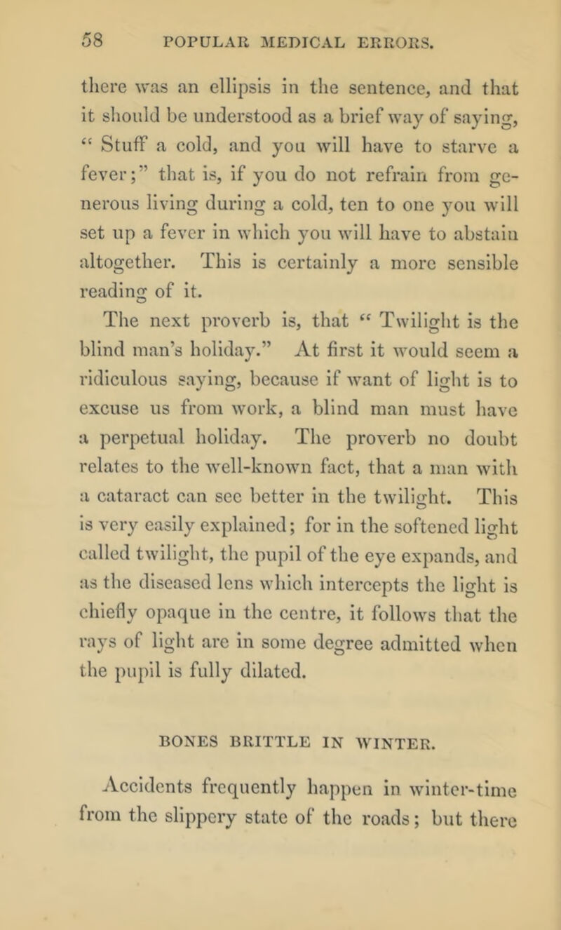 there was an ellipsis in the sentence, and that it should be understood as a brief way of saying, “ Stuff a cold, and you will have to starve a fever;” that is, if you do not refrain from ge- nerous living during a cold, ten to one you will set up a fever in which you will have to abstain altogether. This is certainly a more sensible readino; of it. The next proverb is, that “ Twilight is the blind man’s holiday.” At first it would seem a ridiculous saying, because if w.ant of light is to excuse us from work, a blind man must have a perpetual holiday. The proverb no doubt relates to the well-known fact, that a man with a cataract can sec better in the twilight. This is very easily explained; for in the softened light called twilight, the pupil of the eye expands, and as the diseased lens which intercepts the light is chiefly opaque in the centre, it follows that the rays of light are in some degree admitted when the pupil is fully dilated. BONES BRITTLE IN WINTER. Accidents frequently happen in winter-time from the slippery state of the roads; but there