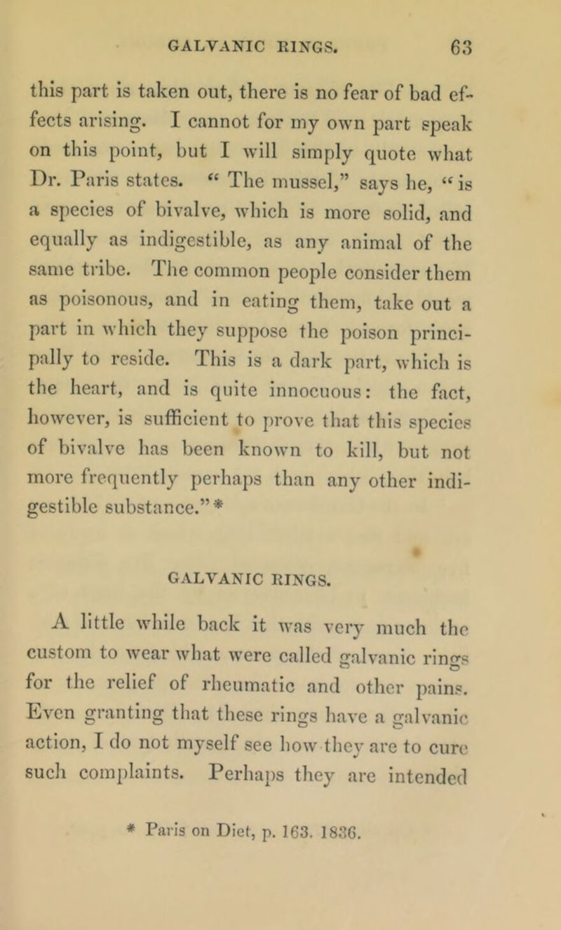 this part is taken out, there is no fear of bad ef- fects arising. I cannot for my own part speak on this point, but I will simply quote what Dr. Paris states. “ The mussel,” says he, “ is a species of bivalve, which is more solid, and equally as indigestible, as any animal of the same tribe. The common people consider them as poisonous, and in eating them, take out a part in Avhich they suppose the poison princi- pally to reside. This is a dark part, which is the heart, and is quite innocuous: the fact, liowever, is sufficient to prove that this species of bivalve has been known to kill, but not more frequently perhaps than any other indi- gestible substance.”* GALVANIC RINGS. A little while back it was very much the custom to wear what were called galvanic ring’s for the relief of rheumatic and other pains. Even granting that these rings have a galvanic action, I do not myself see how they are to euro such conqdaints. Perhaps they arc intended * Paris on Diet, p. 163. 1836.