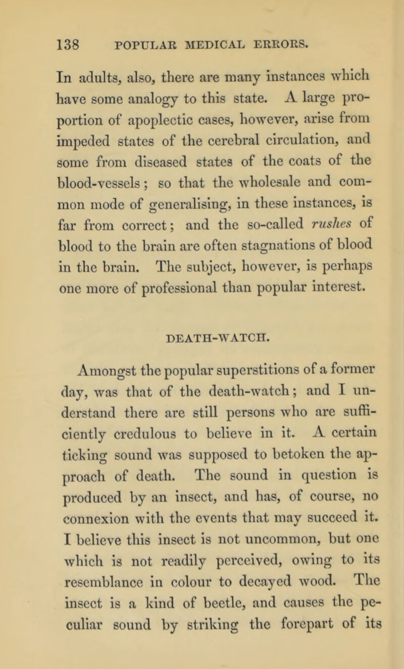 In adults, also, there are many instances which have some analogy to this state. A large pro- portion of apoplectic cases, however, arise from impeded states of the cerebral circulation, and some from diseased states of the coats of the blood-vessels; so that the wholesale and com- mon mode of generalising, in these instances, is far from correct; and the so-called rushes of blood to the brain are often stagnations of blood in the brain. The subject, however, is perhaps one more of professional than popular interest. DEATH-WATCH. Amongst the popular superstitions of a former day, was that of the death-watch; and I un- derstand there are still persons who are suffi- ciently credulous to believe in it. A certain tlching sound was supposed to betoken the ap- proach of death. The sound in question is produced by an insect, and has, of course, no connexion with the events that may succeed it. I believe this insect is not uncommon, but one which is not readily perceived, owing to its resemblance in colour to decayed wood. The insect is a kind of beetle, and causes the pe- culiar sound by striking the forepart of its