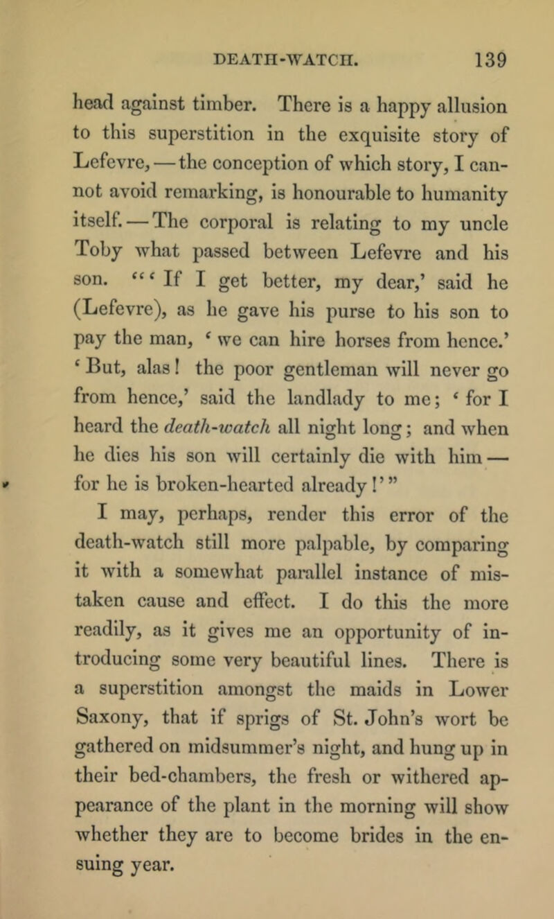 head against timber. There is a happy allusion to this superstition in the exquisite story of L/cfevre, — the conception of which story, I can- not avoid remarking, is honourable to humanity itself. — The corporal is relating to my uncle Toby Avhat passed between Lefevre and his son. ‘“If I get better, my dear,’ said he (Lefevre), as he gave his purse to his son to pay the man, ‘ we can hire horses from hence.’ ‘ But, alas! the poor gentleman will never go from hence,’ said the landlady to me; ‘ for I heard the death-watch all night long; and when he dies his son will certainly die with him — for he is broken-hearted already! ’ ” I may, perhaps, render this error of the death-watch still more palpable, by comparing it with a somewhat parallel instance of mis- taken cause and effect. I do this the more readily, as it gives me an opportunity of in- troducing some very beautiful lines. There is a superstition amongst the maids in Lower Saxony, that if sprigs of St. John’s wort be gathered on midsummer’s night, and hung up in their bed-chambers, the fresh or withered ap- pearance of the plant in the morning will show whether they are to become brides in the en- suing year.