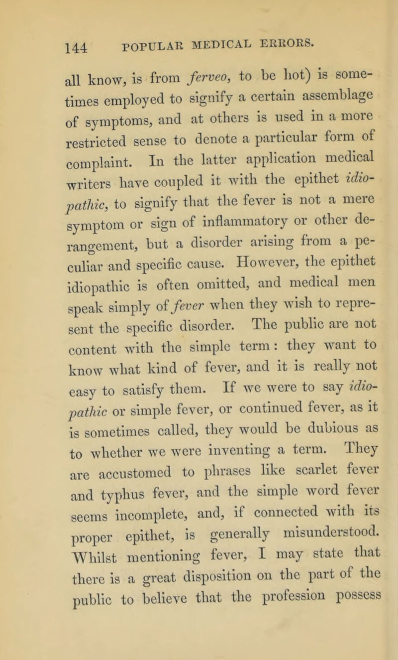 all know, is from ferveo, to be hot) is some- times employed to signify a certain assemblage of symptoms, and at others is used in a more restricted sense to denote a particular form of complaint. In the latter application medical writers have coupled it with the epithet idio- pathic, to signify that the fever is not a mere symptom or sign of inflammatory or other de- rangement, but a disorder arising from a pe- culiar and specific cause. However, the epithet idiopathic is often omitted, and medical men speak simply oi fever when they wish to repre- sent the specific disorder. The public are not content with the simple term: they want to know what kind of fever, and it is really not easy to satisfy them. If we were to say idio- pathic or simple fever, or continued fever, as it is sometimes called, they would be dubious as to whether we were inventing a term. They are accustomed to phrases like scarlet fever and typhus fever, and the simple word fever seems incomplete, and, if connected with its proper epithet, is generally misunderstood. AVhilst mentioning fever, I may state that there is a great disposition on the part of the public to believe that the profession possess