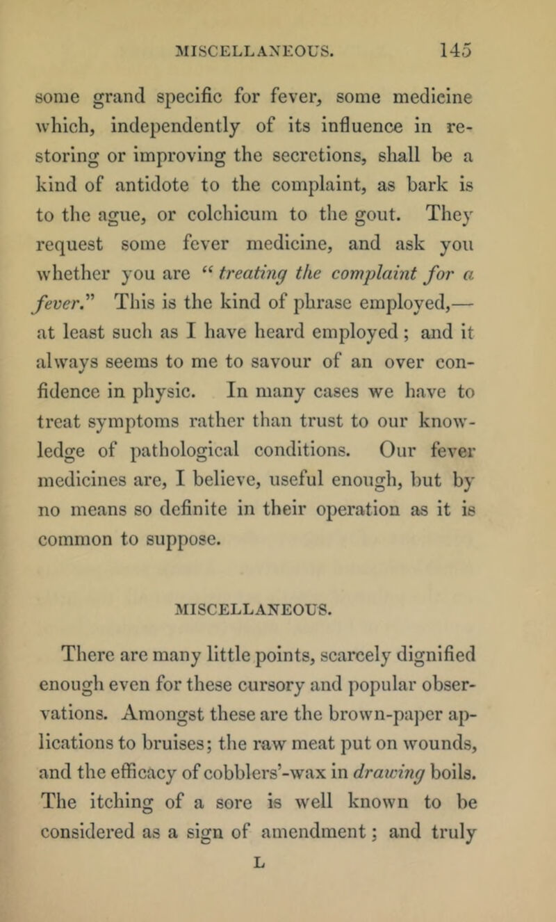 some grand specific for fever, some medicine which, independently of its influence in re- storing or improving the secretions, shall he a kind of antidote to the complaint, as bark is to the ague, or colchicum to the gout. They request some fever medicine, and ask you whether you are “ treating the complaint for a fever. This is the kind of phrase employed,— at least such as I have heard employed; and it always seems to me to savour of an over con- fidence in physic. In many cases we have to treat symptoms rather than trust to our know- ledge of pathological conditions. Our fever medicines are, I believe, useful enough, but by no means so definite in their operation as it is common to suppose. MISCELLANEOUS. There are many little points, scarcely dignified enough even for these cursory and popular obser- vations. Amongst these are the brown-paper ap- lications to bruises; the raw meat put on wounds, and the efficacy of cobblers’-wax in draicing boils. The itching of a sore is well known to be considered as a sign of amendment; and truly L