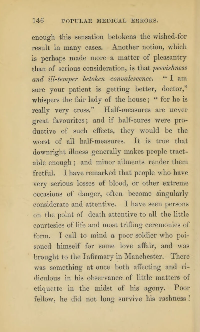 enough this sensation betokens the wished-for result in many cases. Another notion, which is perhaps made more a matter of pleasantry than of serious consideration, is that peevishness and ill-temper betoken convalescence. “ I am sure your patient is getting better, doctor,” whispers the fair lady of the house; “ for he is really very cross.” Half-measures are never great favourites; and if half-cures were pro- ductive of such effects, they would be the worst of all half-measures. It is true that downright illness generally makes people tract- able enough ; and minor ailments render them fretful. I have remarked that people who have very serious losses of blood, or other extreme occasions of danger, often become singularly considerate and attentive. I have seen persons on the point of death attentive to all the little courtesies of life and most trifling ceremonies of form. I call to mind a poor soldier who poi- soned himself for some love affair, and was brought to the Infirmary in Manchester. There was something at once both affecting and ri- diculous in his observance of little matters of etiquette in the midst of his agony. Poor fellow, he did not long survive his rashness I