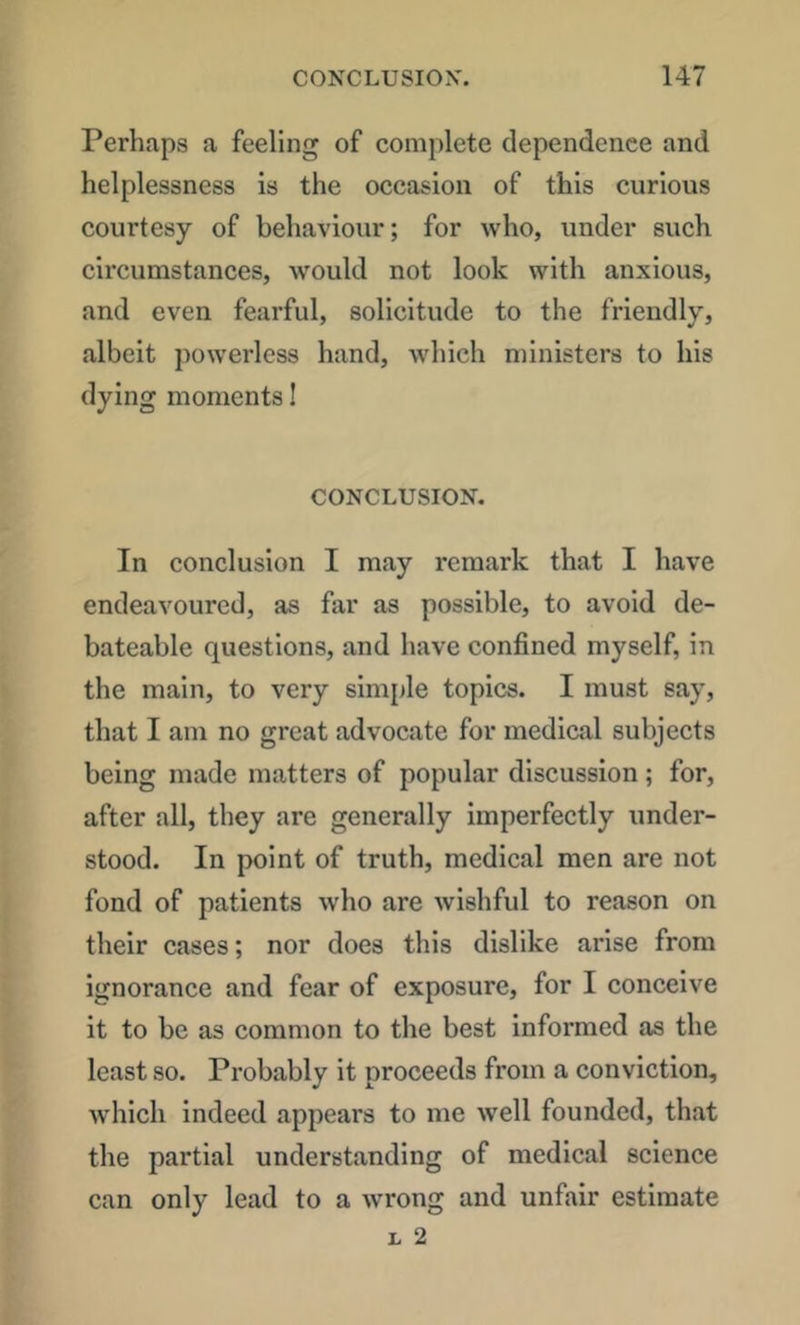 Perhaps a feeling of complete dependence and helplessness is the oecasion of this curious courtesy of behaviour; for who, under such circumstances, would not look with anxious, and even fearful, solicitude to the friendly, albeit powerless hand, which ministers to his dying moments I CONCLUSION. In eonclusion I may remark that I have endeavoured, as far as possible, to avoid de- bateable questions, and have confined myself, in the main, to very sinijile topics. I must say, that I am no great advocate for medical subjects being made matters of popular discussion; for, after all, they are generally imperfectly under- stood. In point of truth, medical men are not fond of patients who are wishful to reason on their cases; nor does this dislike arise from ignorance and fear of exposure, for I conceive it to be as common to the best informed as the least so. Probably it proceeds from a conviction, which indeed appears to me well founded, that the partial understanding of medical science can only lead to a wrong and unfair estimate