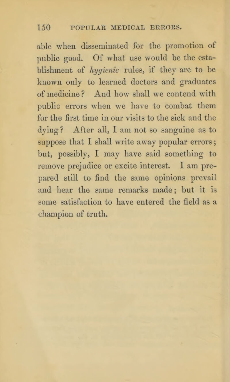 able when disseminated for the promotion of public good. Of what use would be the esta- blishment of hygienic rules, if they are to be known only to learned doctors and graduates of medicine ? And how shall we contend with public errors when we have to combat them for the first time in our visits to the sick and the dying? After all, I am not so sanguine as to suppose that I shall write away popular errors; but, possibly, I may have said something to remove prejudice or excite interest. I am pre- pared still to find the same opinions prevail and hear the same remarks made; but it is some satisfaction to have entered the field as a champion of truth.