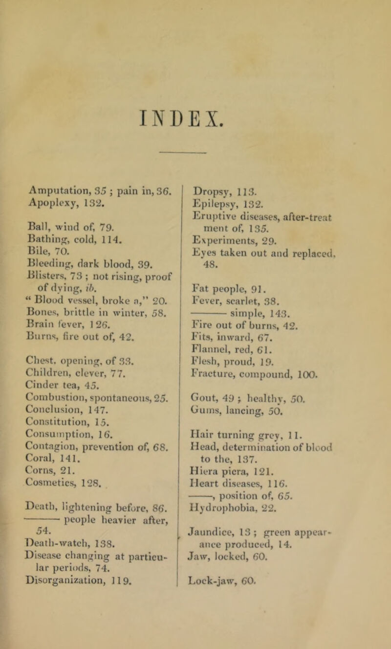 INDEX Amputation, 35 ; pain in, 36. Apoplexy, 132. Ball, wind of, 79. Batliin, cold, 114, Bile, 70. Bleeding, dark blood, 39. Blisters, 73 ; not rising, proof of dying, ih. “ Blood vessel, broke n,” 20. Bones, brittle in winter, 58. Brain fever, 1 26. Burns, fire out of, 42. Chest, opening, of 33. Children, clever, 77. Cinder tea, 45. Combustion, spontaneous, 25. Conclusion, 147. Constitution, 15. Consumption, 16. Contagion, prevention of, 68, Coral, 141. Corns, 21. Cosmetics, 128. Death, lightening before, 86. people heavier after, 54. Death-watch, 138. Disease changing at particu- lar periods, 74. Disorganization, 119. Dropsy, 113. Epilepsy, 132. Eruptive diseases, after-treat men t of, 135. Experiments, 29. Eyes taken out and replaced, 48. Fat people, 91. Fever, scarlet, 38. simple, 143. Fire out of burns, 42. Fits, inward, 67. Flannel, red, 61. Flesh, proud, 19. Fracture, compound, 100. Gout, 49 ; healthy, 50. Gums, lancing, 50. Hair turning grey, 11. Head, determination of blood to the, 137. Hiera picra, 121. Heart diseases, 116. , position of, 65. Hydrophobia, 22. Jaundice, 13; green appear- ance produced, 14. Jaw, locked, 60. Lock-jaw, 60.