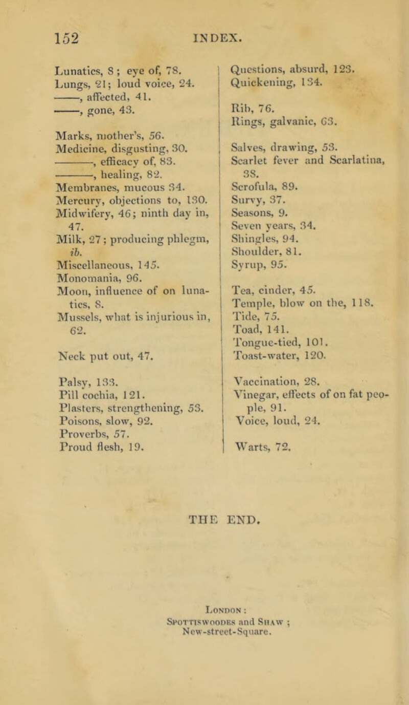 Lunatics, 8 ; eye of, 78. Lungs, ‘21; loud voice, 24. , affected, 41. , gone, 43. Marks, mother’s, 56. Medicine, disgusting, 30. , efficacy of. 83. , healing, 82. Membranes, mucous 34. Mercury, objections to, ISO. Midwifery, 46; ninth day in, 47. Milk, 27 ; producing phlegm, ib. Miscellaneous, 145. Monomania, 96. Moon, influence of on luna- tics, 8. iSIussels, what is injurious in, 62. Neck put out, 47. Palsy, 133. Pill cochia, 121. Plasters, strengthening, 53. Poisons, slow, 92. Proverbs, 57. Proud flesh, 19. Questions, absurd, 123. Quickening, 134. Rib, 76. Rings, galvanic, 63. [ Salves, drawing, 53. Scarlet fever and Scarlatina, 38. Scrofula, 89. Survy, 37. Seasons, 9. I Seven years, 34. Shingles, 94. Shoulder, 81. Syrup, 95. Tea, cinder, 45. Temple, blow on the, 118. Tide, 75. Toad, 141. Tongue-tied, 101. Toast-water, 120. Vaccination, 28. Vinegar, effects of on fat peO' i pie, 91. Voice, loud, 24. Warts, 72. THE END. London : Spottiswoodrs and Shaw ; N ew -street- Sq uare.