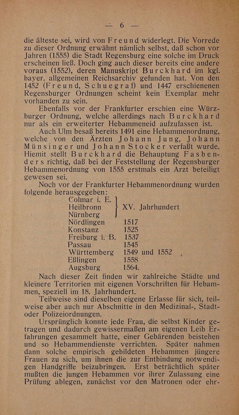 voraus (1552), deren Manuskript Burckhard im kgl. bayer. allgemeinen Reichsarchiv gefunden hat. Von den vorhanden zu sein. Ebenfalls vor der Frankfurter erschien eine Würz- nur als ein erweiterter Hebammeneid aufzufassen ist. welche von den Ärzten Johann Jung, Johann Münsinger und Johann Stocker verfaßt wurde. -Hiemit stellt Burckhard die Behauptung Fasben- ders richtig, daß bei der Feststellung der Regensburger gewesen sei. Noch vor der Frankfurter Hebammenordnung wurden folgende herausgegeben: Colmar i. E. Heilbronn XV. Jahrhundert Nürnberg Nördlingen 151%  Konstanz 1929 Freiburg i:B. 1537 Passau 1545 Württemberg 1549 und 1552 Eßlingen 1558 Augsburg 1564. Nach dieser Zeit finden wir zahlreiche Städte und kleinere Territorien mit eigenen Vorschriften für Hebam- men, speziell im 18. Jahrhundert. weise aber auch nur Abschnitte in den Medizinal-, Stadt- oder Polizeiordnungen. Ursprünglich konnte jede Frau, die selbst Kinder ge- tragen und dadurch gewissermaßen am eigenen Leib Er- und so Hebammendienste verrichten. Später nahmen dann solche empirisch gebildeten Hebammen jüngere Frauen zu sich, um ihnen die zur Entbindung notwendi- mußten die jungen Hebammen vor ihrer Zulassung eine Prüfung ablegen, zunächst vor den Matronen oder ehr-