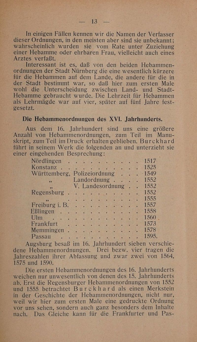 In einigen Fällen kennen wir die Namen der Verfasser wahrscheinlich wurden sie vom Rate unter Zuziehung einer Hebamme oder ehrbaren Frau, vielleicht auch eines Arztes verfaßt. Interessant ist es, daß von den beiden Hebammen- ordnungen der Stadt Nürnberg die eine wesentlich kürzere für die Hebammen auf dem Lande, die andere für die in der Stadt bestimmt war, so daß hier zum ersten Male wohl die Unterscheidung zwischen Land- und Stadt- Hebamme gebraucht wurde. Die Lehrzeit für Hebammen gesetzt. Die Hebammenordnungen des XVI. Jahrhunderts. Aus dem 16. Jahrhundert sind uns eine größere Anzahl von Hebammenordnungen, zum Teil im Manu- skript, zum Teil im Druck erhalten geblieben. Burckhard führt in seinem Werk die folgenden an und unterzieht sie einer eingehenden Besprechung: BuHnteenssh. a DILL 7 Konstanz . . EN 1929 Württemberg, Polizeiordnung FLAG % Landordnunge. 222 >20°.2° 1552 “ V. Landesordnung . . 1552 Be aenurD.. es ee a 182 5 EEE RIED Be, BER Be ee re 197 ER ES N SL N a etnle N N Er 1900 Frankfurt FE BEE SS ER sr) Kay euINDen.. ie ea m 197O Passau... ©. 1595. Augsburg besaß im 16. aan Sich verschie- dene Hebammenordnungen. Drei bezw. vier tragen die Jahreszahlen ihrer Abfassung und zwar zwei von 1564, 1575. und 1590. Die ersten Hebammenordnungen des 16. Jahrhunderts weichen nur unwesentlich von denen des 15. Jahrhunderts ab. Erst die Regensburger Hebammenordnungen von 1552 und 1555 betrachtet Burckhard als einen Merkstein in der Geschichte der Hebammenordnungen, nicht nur, weil wir hier zum ersten Male eine gedruckte Ordnung vor uns sehen, sondern auch ganz besonders dem Inhalte nach. Das Gleiche kann für die Frankfurter und Pas-