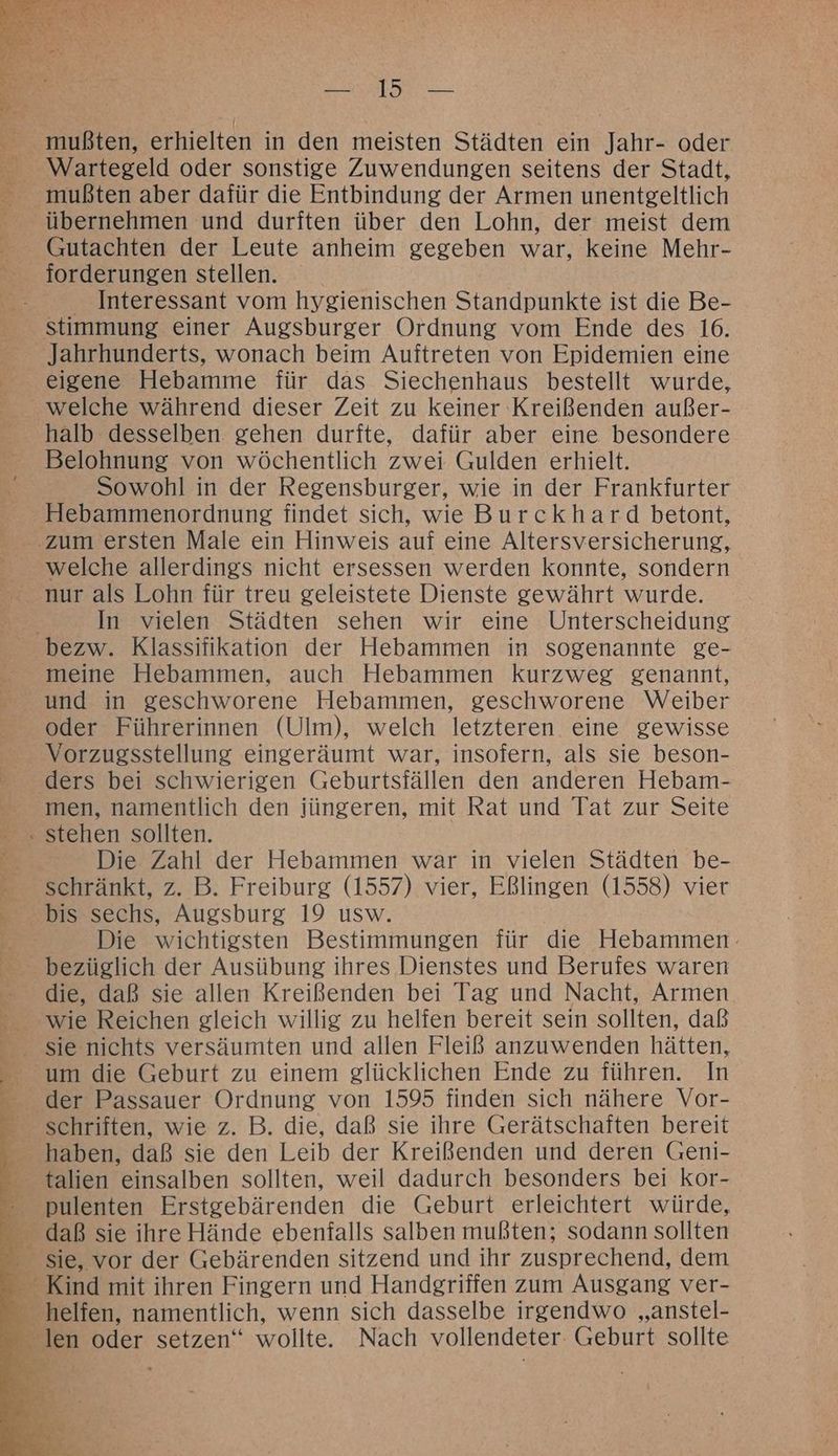 RT. übernehmen und durften über den Lohn, der meist dem Gutachten der Leute anheim gegeben war, keine Mehr- forderungen stellen. Interessant vom hygienischen Standpunkte ist die Be- stimmung einer Augsburger Ordnung vom Ende des 16. eigene Hebamme für das Siechenhaus bestellt wurde, welche während dieser Zeit zu keiner Kreißenden außer- halb desselben gehen durfte, dafür aber eine besondere Belohnung von wöchentlich zwei Gulden erhielt. Sowohl in der Regensburger, wie in der Frankfurter welche allerdings nicht ersessen werden konnte, sondern In vielen Städten sehen wir eine Unterscheidung meine Hebammen, auch Hebammen kurzweg genannt, und in geschworene Hebammen, geschworene Weiber oder Führerinnen (Ulm), welch letzteren eine gewisse Vorzugsstellung eingeräumt war, insofern, als sie beson- men, namentlich den jüngeren, mit Rat und Tat zur Seite Die Zahl der Hebammen war in vielen Städten be- schränkt, z. B. Freiburg (1557) vier, Eßlingen (1558) vier Die wichtigsten Bestimmungen für die Hebammen- bezüglich der Ausübung ihres Dienstes und Berufes waren die, daß sie allen Kreißenden bei Tag und Nacht, Armen wie Reichen gleich willig zu helfen bereit sein sollten, daß um die Geburt zu einem glücklichen Ende zu führen. In der Passauer Ordnung von 1595 finden sich nähere Vor- schriften, wie z. B. die, daß sie ihre Gerätschaften bereit pulenten Erstgebärenden die Geburt erleichtert würde, sie, vor der Gebärenden sitzend und ihr zusprechend, dem