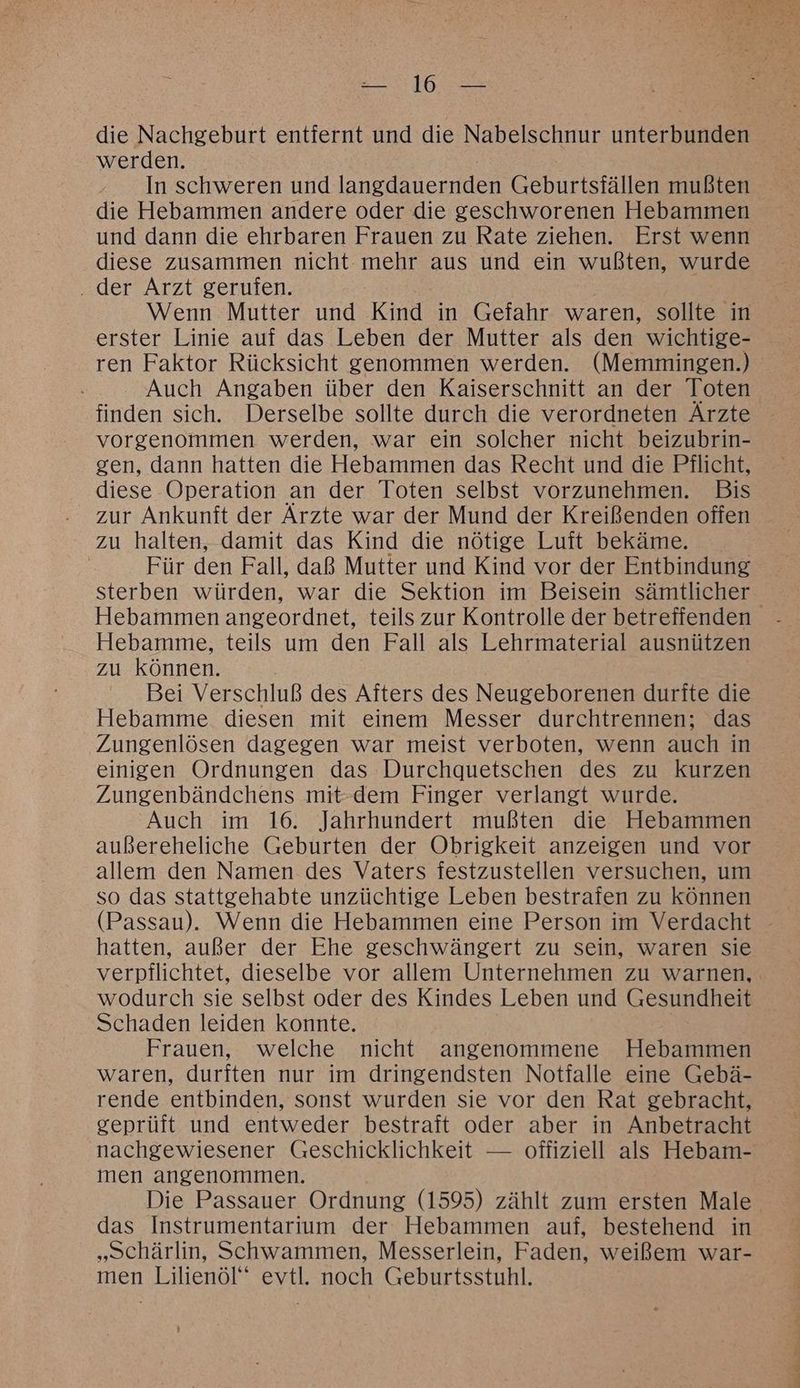 die Nachgeburt entfernt und die Nabelschnur unterbunden werden. In schweren und An Geburtsfällen mußten die Hebammen andere oder die geschworenen Hebammen und dann die ehrbaren Frauen zu Rate ziehen. Erst wenn diese zusammen nicht mehr aus und ein wußten, wurde ‚der Arzt gerufen. Wenn Mutter und Kind in Gefahr waren, sollte in erster Linie auf das Leben der Mutter als den wichtige- ren Faktor Rücksicht genommen werden. (Memmingen.) Auch Angaben über den Kaiserschnitt an der Toten finden sich. Derselbe sollte durch die verordneten Ärzte vorgenommen werden, war ein solcher nicht beizubrin- gen, dann hatten die Hebammen das Recht und die Pflicht, diese Operation an der Toten selbst vorzunehmen. Bis zur Ankunft der Ärzte war der Mund der Kreißenden offen zu halten, damit das Kind die nötige Luft bekäme. | Für den Fall, daß Mutter und Kind vor der Entbindung sterben würden, war die Sektion im Beisein sämtlicher Hebammen angeordnet, teils zur Kontrolle der betreffenden Hebamme, teils um den Fall als Lehrmaterial ausnützen zu können. Bei Verschluß des Afters des Neugeborenen durite die Hebamme diesen mit einem Messer durchtrennen; das Zungenlösen dagegen war meist verboten, wenn auch in einigen Ordnungen das Durchquetschen des zu kurzen Zungenbändchens mit-dem Finger verlangt wurde. Auch im 16. Jahrhundert mußten die Hebammen außereheliche Geburten der Obrigkeit anzeigen und vor allem den Namen des Vaters festzustellen versuchen, um so das stattgehabte unzüchtige Leben bestrafen zu können (Passau). Wenn die Hebammen eine Person im Verdacht - hatten, außer der Ehe geschwängert zu sein, waren sie verpflichtet, dieselbe vor allem Unternehmen zu warnen, wodurch sie selbst oder des Kindes Leben und Gesundheit Schaden leiden konnte. Frauen, welche nicht angenommene Hebammen waren, durften nur im dringendsten Notfalle eine Gebä- rende entbinden, sonst wurden sie vor den Rat gebracht, geprüft und entweder bestraft oder aber in Anbetracht nachgewiesener Geschicklichkeit — offiziell als Hebam- men angenommen. Die Passauer Ordnung (1595) zählt zum ersten Male das Instrumentarium der Hebammen auf, bestehend in „Schärlin, Schwammen, Messerlein, Faden, weißem war- men Lilienöl evtl. noch Geburtsstuhl.
