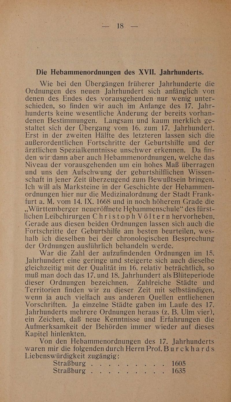 Die Hebammenordnungen des XVII. Jahrhunderts. Wie bei den Übergängen früherer Jahrhunderte die Ordnungen des neuen Jahrhundert sich anfänglich von denen des Endes des vorausgehenden nur wenig unter- schieden, so finden wir auch im Anfange des 17. Jahr- hunderts keine wesentliche Änderung der bereits vorhan- denen Bestimmungen. Langsam und kaum merklich ge- staltet sich der Übergang vom 16. zum 17. Jahrhundert. Erst in der zweiten Hälfte des letzteren lassen sich die außerordentlichen Fortschritte der Geburtshilfe und der ärztlichen Spezialkenntnisse unschwer erkennen. Da fin- den wir dann aber auch Hebammenordnungen, welche das Niveau der vorauszehenden um ein hohes Maß überragen und uns den Aufschwung der geburtshilflichen Wissen- schaft in jener Zeit überzeugend zum Bewußtsein bringen. Ich will als Marksteine in der Geschichte der Hebammen- ordnungen hier nur die Medizinalordnung der Stadt Frank- furt a. M. vom 14. IX. 1668. und in noch höherem Grade die „Württemberger neueröfinete Hebammenschule“ des fürst- lichen Leibchirurgen Christoph Völtern hervorheben. (Gerade aus diesen beiden Ordnungen lassen sich auch die Fortschritte der Geburtshilfe am besten beurteilen, wes-. halb ich dieselben bei der chronologischen Besprechung der Ordnungen ausführlich behandeln werde. War die Zahl der aufzufindenden Ordnungen im 15. Jahrhundert eine geringe und steigerte sich auch dieselbe gleichzeitig mit der Qualität im 16. relativ beträchtlich, so muß man doch das 17. und 18. Jahrhundert als Blüteperiode dieser Ordnungen bezeichnen. Zahlreiche Städte und Territorien finden wir zu dieser Zeit mit selbständigen, wenn ja auch vielfach aus anderen Quellen entliehenen Vorschriften. Ja einzelne Städte gaben im Laufe des 17. Jahrhunderts mehrere Ordnungen heraus (z. B. Ulm vier), ein Zeichen, daß neue Kenntnisse und Erfahrungen die Aufmerksamkeit - der Behörden immer wieder auf dieses Kapitel hinlenkten. Er Von den Hebammenordnungen des 17. Jahrhunderts waren mir die folgenden durch Herrn Prof. Bu rckh ards Liebenswürdigkeit zugängig: Straßburg. 3 Wr oe Nat a Straßburg aus ae erens re