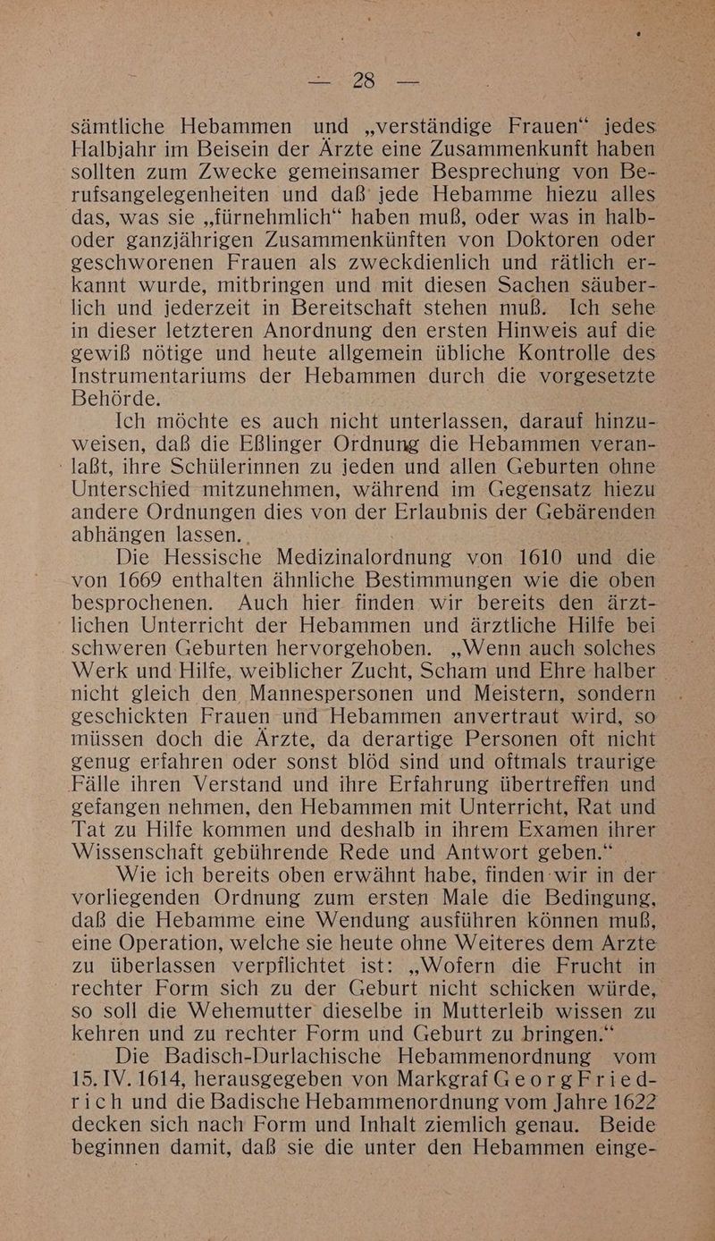 sämtliche Hebammen und „verständige Frauen” iedes Halbjahr im Beisein der Ärzte eine Zusammenkunft haben sollten zum Zwecke gemeinsamer Besprechung von Be- rufsangelegenheiten und daß’ jede Hebamme hiezu alles das, was sie „fürnehmlich“ haben muß, oder was in halb- oder ganzjährigen Zusammenkünften von Doktoren oder ceschworenen Frauen als zweckdienlich und rätlich er- kannt wurde, mitbringen und mit diesen Sachen säuber- lich und jederzeit in Bereitschaft stehen muß. Ich sehe in dieser letzteren Anordnung den ersten Hinweis auf die gewiß nötige und heute allgemein übliche Kontrolle des Instrumentariums der Hebammen durch die vorgesetzte Behörde. Ich möchte es auch nicht unterlassen, darauf hinzu- weisen, daß die Eßlinger Ordnung die Hebammen veran- laßt, ihre Schülerinnen zu jeden und allen Geburten ohne Unterschied mitzunehmen, während im Gegensatz hiezu andere Ordnungen dies von der Erlaubnis der Gebärenden abhängen lassen. . Die Hessische Medizinalordnung von 1610 und die von 1669 enthalten ähnliche Bestimmungen wie die oben besprochenen. Auch hier finden wir bereits den ärzt- lichen Unterricht der Hebammen und ärztliche Hilfe bei schweren Geburten hervorgehoben. „Wenn auch solches Werk und Hilfe, weiblicher Zucht, Scham und Ehre halber nicht gleich den Mannespersonen und Meistern, sondern geschickten Frauen und Hebammen anvertraut wird, so müssen doch die Ärzte, da derartige Personen oft nicht genug erfahren oder sonst blöd sind und oftmals traurige Fälle ihren Verstand und ihre Erfahrung übertreffen und gefangen nehmen, den Hebammen mit Unterricht, Rat und Tat zu Hilfe kommen und deshalb in ihrem Examen ihrer Wissenschaft gebührende Rede und Antwort geben.“ Wie ich bereits oben erwähnt habe, finden wir in der‘ vorliegenden Ordnung zum ersten Male die Bedingung, daß die Hebamme eine Wendung ausführen können muß, eine Operation, welche sie heute ohne Weiteres dem Arzte zu überlassen verpflichtet ist: „Wofern die Frucht in rechter Form sich zu der Geburt nicht schicken würde, so soll die Wehemutter dieselbe in Mutterleib wissen zu kehren und zu rechter Form und Geburt zu bringen.“ Die Badisch-Durlachische Hebammenordnung vom 15. IV. 1614, herausgegeben von MarkgrafGeorgFried- rich und die Badische Hebammenordnung vom Jahre 1622 decken sich nach Form und Inhalt ziemlich genau. Beide beginnen damit, daß sie die unter den Hebammen einge-