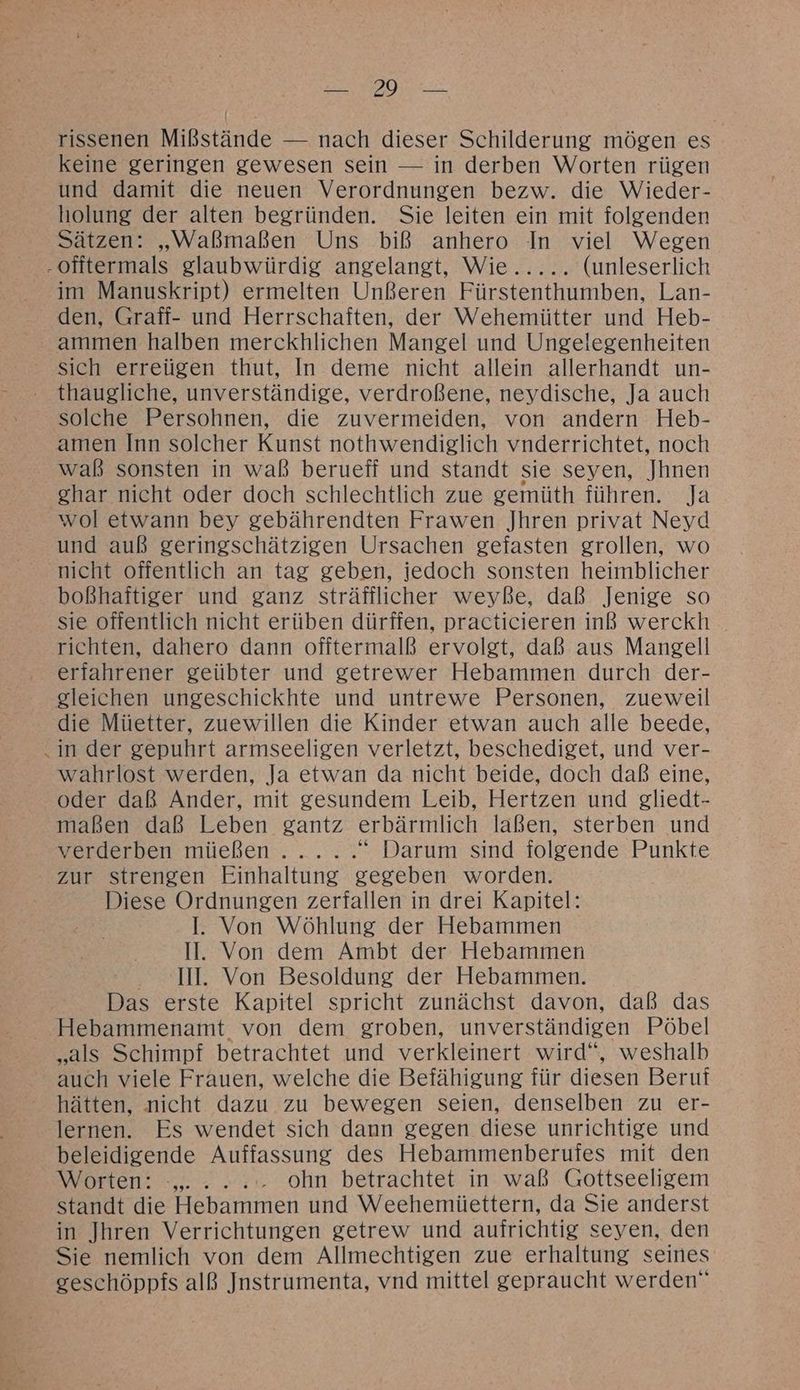 ES EN ER rissenen Mißstände — nach dieser Schilderung mögen es keine geringen gewesen sein — in derben Worten rügen und damit die neuen Verordnungen bezw. die Wieder- holung der alten begründen. Sie leiten ein mit folgenden Sätzen: „Waßmaßen Uns biß anhero In viel Wegen -offtermals glaubwürdig angelangt, Wie..... (unleserlich im Manuskript) ermelten Unßeren Fürstenthumben, Lan- den, Graff- und Herrschaften, der Wehemütter und Heb- ammen halben merckhlichen Mangel und Ungelegenheiten sich erreügen thut, In deme nicht allein allerhandt un- thaugliche, unverständige, verdroßene, neydische, Ja auch solche Persohnen, die zuvermeiden, von andern Heb- amen Inn solcher Kunst nothwendiglich vnderrichtet, noch waß sonsten in waß berueff und standt sie seyen, Jhnen ghar nicht oder doch schlechtlich zue gemüth führen. Ja wol etwann bey gebährendten Frawen Jhren privat Neyd und auß geringschätzigen Ursachen gefasten grollen, wo nicht offentlich an tag geben, jedoch sonsten heimblicher boßhaftiger und ganz sträfflicher weyße, daß Jenige so sie offentlich nicht erüben dürffen, practicieren inß werckh richten, dahero dann ofitermalß ervolgt, daß aus Mangell erfahrener geübter und getrewer Hebammen durch der- gleichen ungeschickhte und untrewe Personen, zueweil die Müetter, zuewillen die Kinder etwan auch alle beede, in der gepuhrt armseeligen verletzt, beschediget, und ver- wahrlost werden, Ja etwan da nicht beide, doch daß eine, oder daß Ander, mit gesundem Leib, Hertzen und gliedt- maßen daß Leben gantz erbärmlich laßen, sterben und verderben müeßen. .... “ Darum sind folgende Punkte zur strengen Einhaltung gegeben worden. Diese Ordnungen zerfallen in drei Kapitel: I. Von Wöhlung der Hebammen II. Von dem Ambt der Hebammen MI. Von Besoldung der Hebammen. Das erste Kapitel spricht zunächst davon, daß das Hebammenamt von dem groben, unverständigen Pöbel „als Schimpf betrachtet und verkleinert wird“, weshalb auch viele Frauen, welche die Befähigung für diesen Beruf hätten, nicht dazu zu bewegen seien, denselben zu er- lernen. Es wendet sich dann gegen diese unrichtige und beleidigende Auffassung des Hebammenberufes mit den ANDFLEN: -,.... tr. ohn betrachtet in waß Gottseeligem standt die Hebammen und Weehemiüettern, da Sie anderst in Jhren Verrichtungen getrew und aufrichtig seyen, den Sie nemlich von dem Allmechtigen zue erhaltung seines geschöppfs alß Jnstrumenta, vnd mittel gepraucht werden“