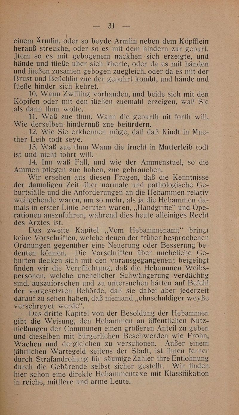 Er Te RR \ einem Armlin, oder so beyde Armlin neben dem Köpfflein herauß streckhe, oder so es mit dem hindern zur gepurt. Jtem so es mit gebogenem nackhen sich erzeigte, und hände und füeße uber sich kherte, oder da es mit händen und füeßen zusamen gebogen zuegleich, oder da es mit der Brust und Beüchlin zue der gepuhrt kombt, und hände und füeße hinder sich kehret. 10. Wann Zwilling vorhanden, und beide sich mit den Köpffen oder mit den füeßen zuemahl erzeigen, waß Sie als dann thun wolte. 11. Waß zue thun, Wann die gepurth nit forth will, ‚Wie derselben hindernuß zue befürdern. 12. Wie Sie erkhennen möge, daß daß Kindt in Mue- ther Leib todt seye. 13. Waß zue thun Wann die frucht in Mutterleib todt ist und nicht fohrt will. 14. Inn waß Fall, und wie der Ammenstuel, so die Ammen pflegen zue haben, zue gebrauchen. | Wir ersehen aus diesen Fragen, daß die Kenntnisse der damaligen Zeit über normale und pathologische Ge- burtsfälle und die Anforderungen an die Hebammen relativ weitgehende waren, um so mehr, als ja die Hebammen da- mals in erster Linie berufen waren, „Handgriffe‘“ und Ope- rationen auszuführen, während dies heute alleiniges Recht des Arztes ist. Das zweite Kapitel: „Vom Hebammenamt“ bringt keine Vorschriften, welche denen der früher besprochenen Ordnungen gegenüber eine Neuerung oder Besserung be- ‘deuten können. Die Vorschriften über uneheliche Ge- burten decken sich mit den vorausgegangenen; beigefügt finden wir die Verpflichtung, daß die Hebammen Weibs- personen, welche unehelicher Schwängerung verdächtig sind, auszuforschen und zu untersuchen hätten auf Befehl der vorgesetzten Behörde, daß sie dabei aber: jederzeit darauf zu sehen haben, daß niemand SDR er weyße verschreyet werde‘. Das dritte Kapitel von der Besaldind der Hebammen nießungen der Communen einen größeren Anteil zu geben und dieselben mit bürgerlichen Beschwerden wie Frohn, jährlichen Wartegeld seitens der Stadt, ist ihnen ferner durch die Gebärende selbst sicher gestellt. Wir finden - hier schon eine direkte Hebammentaxe mit Klassifikation in reiche, mittlere und arme Leute.