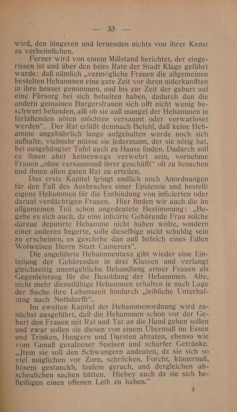 TE N Ä wird, den jüngeren und lernenden nichts von ihrer Kunst zu verheimlichen. Ferner wird von einem Mißstand berichtet, der einge- rissen ist und über den beim Rate der Stadt Klage geführt wurde: daß nämlich „vermögliche Frauen die allgemeinen eine Fürsorg bei sich behalten haben, dadurch dan die andern gemainen Burgersfrauen sich offt nicht wenig be- fürfallenden nöten möchten versaumt oder verwarloset werden“. Der Rat erläßt demnach Befehl, daß keine Heb- aufhalte, vielmehr müsse sie jedermann, der sie nötig hat, bei ausgehängter Tafel auch zu Hause finden. Dadurch soll es ihnen aber keineswegs verwehrt sein, vornehme Frauen „ohne versaumnuß ihrer geschäfft“ oft zu besuchen und ihnen allen guten Rat zu erteilen. Das erste Kapitel hringt endlich noch Anordnungen für den Fall des Ausbruches einer Epidemie und bestellt eigene Hebammen für die Entbindung von inficierten oder darauf verdächtigen Frauen. Hier finden wir auch die im allgemeinen Teil schon angedeutete Bestimmung: „Be- gebe es sich auch, dz eine inficirte Gebärende Frau solche einer anderen begerte, solle dieselbige nicht schuldig sein zu erscheinen, es geschehe dan auß befelch eines Edlen Die angeführte Hebammentaxe gibt wieder eine Ein- teilung der Gebärenden in drei Klassen und verlangt gleichzeitig unentgeltliche Behandlung armer Frauen als Gegenleistung für die Besoldung der Hebammen. Alte, nicht mehr dienstfähige Hebammen erhalten je nach Lage der Sache ihre Lebenszeit hindurch „leibliche Unterhal- sung nach Nothdurfit“. | | Im zweiten Kapitel der Hebammenordnung wird zu- nächst ausgeführt, daß die Hebammen schon vor der Ge- und Trinken, Hungern und Dursten abraten, ebenso wie vom Genuß gesalzener Speisen und scharfer Getränke. viel müglichen vor Zorn, schröcken, Forcht, kümernuß, bösem gestanckh, faulem geruch, und dergleichen ab-