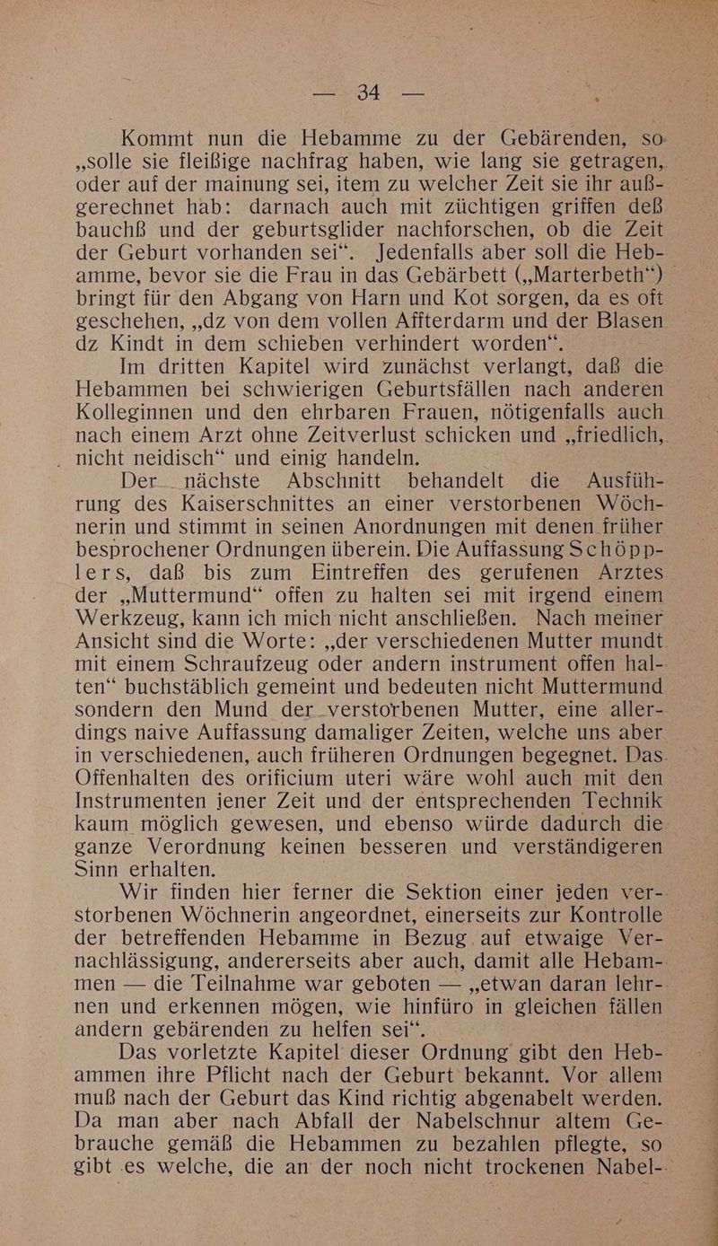 EINE oder auf der mainung sei, item zu welcher Zeit sie ihr auß- gerechnet hab: darnach auch mit züchtigen griffen deß bauchß und der geburtsglider nachforschen, ob die Zeit bringt für den Abgang von Harn und Kot sorgen, da es oft geschehen, „dz von dem vollen Affterdarm und der Blasen dz Kindt in dem schieben verhindert worden‘. Im dritten Kapitel wird zunächst verlangt, daß die Hebammen bei schwierigen Geburtsfällen nach anderen Kolleginnen und den ehrbaren Frauen, nötigenfalls auch . nicht neidisch“ und einig handeln. nerin und stimmt in seinen Anordnungen mit denen früher besprochener Ordnungen überein. Die Auffassung Schöpp- lers, daß bis zum Eintreffen des zeriüfenen Arztes der „Muttermund“ offen zu halten sei mit irgend einem Werkzeug, kann ich mich nicht anschließen. Nach meiner Ansicht sind die Worte: „der verschiedenen Mutter mundt ten“ buchstäblich gemeint und bedeuten nicht Muttermund Offenhalten des orificium uteri wäre wohl auch mit den Instrumenten jener Zeit und der entsprechenden Technik kaum möglich gewesen, und ebenso würde dadurch die ganze Verordnung keinen besseren und verständigeren Sinn erhalten. storbenen Wöchnerin angeordnet, einerseits zur Kontrolle der betreffenden Hebamme in Bezug. auf etwaige Ver- nen und erkennen mögen, wie hinfüro in gleichen fällen andern gebärenden zu helfen sei“ ammen ihre Pflicht nach der Geburt bekannt. Vor allem muß nach der Geburt das Kind richtig abgenabelt werden. Da man aber nach Abfall der Nabelschnur altem Ge-