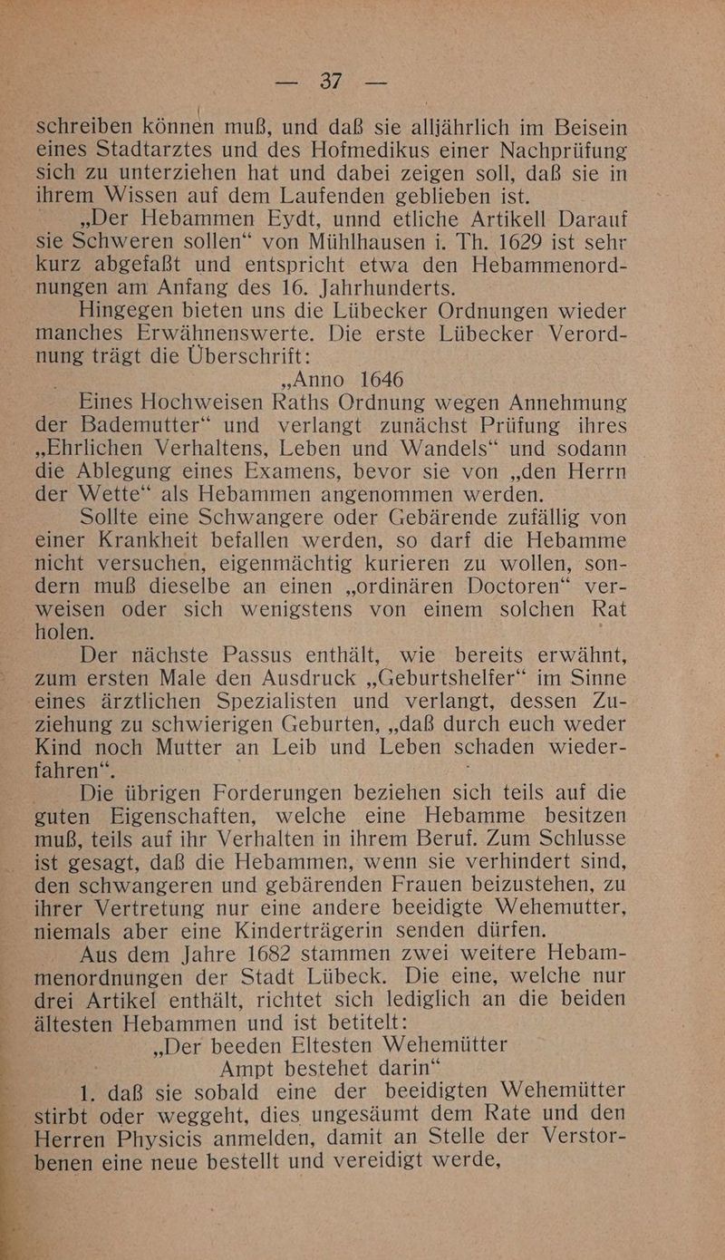 IE RE r { schreiben können muß, und daß sie alliährlich im Beisein eines Stadtarztes und des Hofmedikus einer Nachprüfung sich zu unterziehen hat und dabei zeigen soll, daß sie in ihrem Wissen auf dem Laufenden geblieben ist. „Der Hebammen Eydt, unnd etliche Artikell Darauf sie Schweren sollen“ von Mühlhausen i. Th. 1629 ist sehr kurz abgefaßt und entspricht etwa den Hebammenord- nungen am Anfang des 16. Jahrhunderts. | Hingegen bieten uns die Lübecker Ordnungen wieder manches Erwähnenswerte. Die erste Lübecker Verord- nung trägt die Überschrift: „Anno 1646 Eines Hochweisen Raths Ordnung wegen Annehmung der Bademutter“ und verlangt zunächst Prüfung ihres „Ehrlichen Verhaltens, Leben und Wandels“ und sodann die Ablegung eines Examens, bevor sie von „den Herrn der Wette“ als Hebammen angenommen werden. Sollte eine Schwangere oder Gebärende zufällig von einer Krankheit befallen werden, so darf die Hebamme nicht versuchen, eigenmächtig kurieren zu wollen, son- dern muß dieselbe an einen „ordinären Doctoren” ver- weisen oder sich wenigstens von einem solchen Rat holen. Der nächste Passus enthält, wie bereits erwähnt, zum ersten Male den Ausdruck „Geburtshelfer‘‘ im Sinne eines ärztlichen Spezialisten und verlangt, dessen Zu- ziehung zu schwierigen Geburten, „daß durch euch weder Kind noch Mutter an Leib und Leben schaden wieder- fahren“. | Die übrigen Forderungen beziehen sich teils auf die guten Eigenschaften, welche eine Hebamme besitzen muß, teils auf ihr Verhalten in ihrem Beruf. Zum Schlusse ist gesagt, daß die Hebammen, wenn sie verhindert sind, den schwangeren und gebärenden Frauen beizustehen, zu - ihrer Vertretung nur eine andere beeidigte Wehemutter, niemals aber eine Kinderträgerin senden dürfen. Aus dem Jahre 1682 stammen zwei weitere Hebam- menordnungen der Stadt Lübeck. Die eine, welche nur drei Artikel enthält, richtet sich lediglich an die beiden ältesten Hebammen und ist betitelt: | „Der beeden Eltesten Wehemütter Ampt bestehet darin“ : 1. daß sie sobald eine der beeidigten Wehemütter stirbt oder weggeht, dies ungesäumt dem Rate und den - Herren Physicis anmelden, damit an Stelle der Verstor- - benen eine neue bestellt und vereidigt werde,