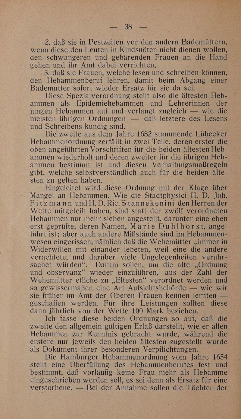 wenn diese den Leuten in Kindsnöten nicht dienen wollen, den schwangeren und gebärenden Frauen an die Hand gehen und ihr Amt dabei verrichten, | .3. daß sie Frauen, welche lesen und schreiben können, den Hebammenberuf lehren, damit beim Abgang einer Bademutter sofort wieder Ersatz für sie da sei. Diese Spezialverordnung stellt also die ältesten Heb- ammen als Epidemiehebammen und Lehrerinnen der jungen Hebammen auf und verlangt zugleich — wie die meisten übrigen Ordnungen — daß letztere des Lesens und Schreibens kundig sind. Die zweite aus dem Jahre 1682 stammende Lübecker Hebammenordnung zerfällt in zwei Teile, deren erster die oben angeführten Vorschriften für die beiden ältesten Heb- ammen wiederholt und deren zweiter für die übrigen Heb- ammen bestimmt ist und diesen Verhaltungsmaßregeln gibt, welche selbstverständlich auch für die beiden älte- sten zu gelten haben. Eingeleitet wird diese Ordnung mit der Klage über Mangel an Hebammen. Wie die Stadtphysici H. D. Joh. Fitzmann undH.D.Ric.Stannekenini den Herren der Wette mitgeteilt haben, sind statt der zwölf verordneten Hebammen nur mehr sieben angestellt, darunter eine eben ‚erst geprüfte, deren Namen, Marie Duhlhorst, ange- führt ist; aber auch andere Mißstände sind im Hebammen-. wesen eingerissen, nämlich daß die Wehemiütter „immer in Widerwillen mit einander lebeten, weil eine die andere verachtete, und darüber viele Ungelegenheiten veruhr- sachet würden“. Darum sollen, um die alte „Ordnung und observanz“ wieder einzuführen, aus der Zahl der Wehemütter etliche zu „Eltesten‘ verordnet werden und so gewissermaßen eine Art Aufsichtsbehörde — wie wir sie früher im Amt der Oberen Frauen kennen lernten — geschaffen werden. Für ihre Leistungen sollten diese dann jährlich von der Wette 100 Mark beziehen. Ich fasse diese beiden Ordnungen so auf, daß die zweite den allgemein gültigen Erlaß darstellt, wie er allen Hebammen zur Kenntnis gebracht wurde, während die erstere nur jeweils den beiden ältesten zugestellt wurde als Dokument ihrer besonderen Verpflichtungen. Die Hamburger Hebammenordnung vom Jahre 1654 bestimmt, daß vorläufig keine Frau mehr als Hebamme eingeschrieben werden soll, es sei denn als Ersatz für eine verstorbene. — Bei der Annahme sollen die Töchter der
