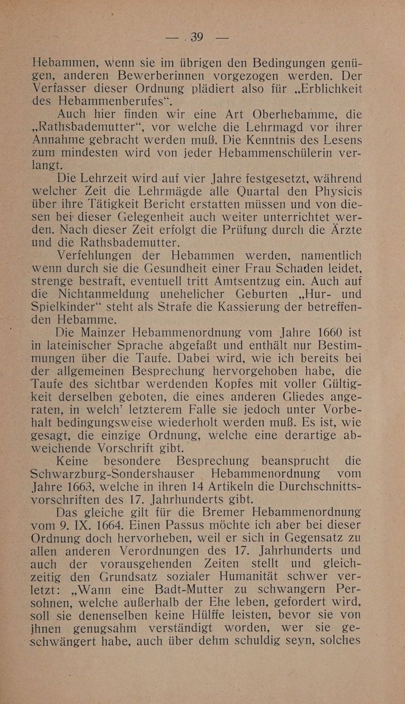 —.39 — Hebammen, wenn sie im übrigen den Bedingungen genü- gen, anderen Bewerberinnen vorgezogen werden. Der Verfasser dieser Ordnung plädiert also für „Erblichkeit des Hebammenberufes“. | Auch hier finden wir eine Art Oberhebamme, die „Rathsbademutter“, vor welche die Lehrmagd vor ihrer Annahme gebracht werden muß. Die Kenntnis des Lesens a mindesten wird von jeder Hebammenschülerin ver- angt. Die Lehrzeit wird auf vier Jahre festgesetzt, während welcher Zeit die Lehrmägde alle Quartal den Physicis über ihre Tätigkeit Bericht erstatten müssen und von die- sen ber dieser Gelegenheit auch weiter unterrichtet wer- den. Nach dieser Zeit erfolgt die Prüfung durch die Ärzte und die Rathsbademutter. | Verfehlungen der Hebammen werden, namentlich wenn durch sie die Gesundheit einer Frau Schaden leidet, strenge bestraft, eventuell tritt Amtsentzug ein. Auch auf die Nichtanmeldung unehelicher Geburten „Hur- und Spielkinder‘ steht als Strafe die Kassierung der betreffen- den Hebamme. Die Mainzer Hebammenordnung vom Jahre 1660 ist in lateinischer Sprache abgefaßt und enthält nur Bestim- mungen über die Taufe. Dabei wird, wie ich bereits bei der allgemeinen Besprechung hervorgehoben habe, die Taufe des sichtbar werdenden Kopfes mit voller Gültig- keit derselben geboten, die eines anderen Gliedes ange- raten, in welch’ letzterem Falle sie jedoch unter Vorbe- halt bedingungsweise wiederholt werden muß. Es ist, wie gesagt, die einzige Ordnung, welche eine derartige ab- weichende Vorschrift gibt. Keine besondere Besprechung beansprucht die Schwarzburg-Sondershauser Hebammenordnung vom Jahre 1663, welche in ihren 14 Artikeln die Durchschnitts- vorschriften des 17. Jahrhunderts gibt. Das gleiche gilt für die Bremer Hebammenordnung vom 9. IX. 1664. Einen Passus möchte ich aber bei dieser Ordnung doch hervorheben, weil er sich in Gegensatz zu allen anderen Verordnungen des 17. Jahrhunderts und auch der vorausgehenden Zeiten stellt und gleich- zeitig den Grundsatz sozialer Humanität schwer ver- letzt: „Wann eine Badt-Mutter zu schwangern Per- sohnen, welche außerhalb der Ehe leben, gefordert wird, soll sie denenselben keine Hülffe leisten, bevor sie von ihnen genugsahm verständigt worden, wer sie ge- schwängert habe, auch über dehm schuldig seyn, solches