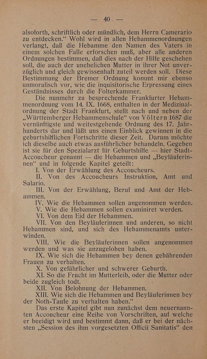 TE I, verlangt, daß die Hebamme den Namen des Vaters in einem solchen Falle erforschen muß, aber alle anderen Ordnungen bestimmen, daß dies nach der Hilfe geschehen soll, die auch der unehelichen Mutter in ihrer Not unver- züglich und gleich gewissenhaft zuteil werden soll. Diese Bestimmung der Bremer Ordnung kommt mir ebenso unmoralisch vor, wie, die inquisitorische Erpressung eines (Geständnisses durch die Folterkammer. Die nunmehr zu besprechende Frankfurter Hebamme menordnung vom 14. IX. 1668, enthalten in der Medizinal- ordnung der Stadt Frankfurt, stellt nach und neben der „Württemberger Hebammenschule” von Völtern 1687 die vernünftigste und weitestzgehende Ordnung des 17. Jahr- hunderts dar und läßt uns einen Einblick gewinnen in die geburtshilflichen Fortschritte dieser Zeit. Darum möchte ich dieselbe auch etwas ausführlicher behandeln. Gegeben ist sie für den Spezialarzt für Geburtshilfe — hier Stadt- Accoucheur genannt — die Hebammen und „Beyläuferin- nen“ und in folgende Kapitel geteilt: l. Von der Erwählung des Accoucheurs. II. Von .des Accoucheurs Instruktion, Amt und Salario. ammen. IV. Wie die Hebammen sollen angenommen werden. V. Wie die Hebammen sollen examiniret werden. VI. Von dem Eid der Hebammen. Hebammen sind, und sich des Hebammenamts unter- winden. VII. Wie die Beyläuferinnen sollen angenommen werden und was sie anzugeloben haben. IX. Wie sich die Hebammen bey denen gebährenden Frauen zu verhalten. X. Von gefährlicher und schwerer Geburth. XI. So die Frucht im Mutterleib, oder die Mutter oder beide zugleich todt. XI. Von Belohnung der Hebammen. XII. Wie sich die Hebammen und Beyläuferinnen bey der Noth-Taufe zu verhalten haben.“ Das erste Kapitel gibt nun zunächst dem neuernann- er beeidigt wird und bestimmt dann, daß er bei der näch- sten „Session des ihm vorgesetzten Officii Sanitatis“ den