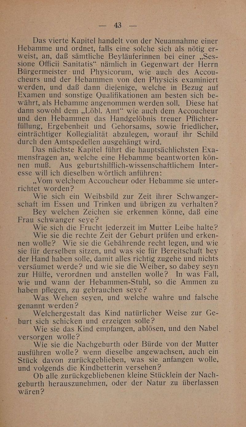 BIN, RAT | | Das vierte Kapitel handelt von der Neuannahme einer Hebamme und ordnet, falls eine solche sich als nötig er- weist, an, daß sämtliche Beyläuferinnen bei einer „Ses- sione Officii Sanitatis“ nämlich in Gegenwart der Herrn Bürgermeister -und Physicorum, wie auch des Accou- cheurs und der Hebammen von den Physicis examiniert werden, und daß dann diejenige, welche in Bezug auf Examen und sonstige Qualifikationen am besten sich be- währt, als Hebamme angenommen werden soll. Diese hat dann sowohl dem „Löbl. Amt“ wie auch dem Aecoucheur und den Hebammen das Handgelöbnis treuer Pflichter- füllung, Ergebenheit und Gehorsams, sowie friedlicher, einträchtiger Kollegialität abzulegen, worauf ihr Schild durch den Amtspedellen ausgehängt wird. Das nächste Kapitel führt die hauptsächlichsten Exa- mensiragen an, welche eine Hebamme beantworten kön- nen muß. Aus geburtshilflich-wissenschaftlichem Inter- esse will ich dieselben wörtlich anführen: „Vom welchem Accoucheur oder Hebamme sie unter- richtet worden? Wie sich ein Weibsbild zur Zeit ihrer Schwanger- Bey welchen Zeichen sie erkennen könne, daß eine Frau schwanger seye? Wie sich die Frucht jederzeit im Mutter Leibe halte? Wie sie die rechte Zeit der Geburt prüfen und erken- sie für derselben sitzen, und was sie für Bereitschaft bey der Hand haben solle, damit alles richtig zugehe und nichts versäumet werde? und wie sie die Weiber, so dabey seyn zur Hülfe, verordnen und anstellen wolle? In was Fall, wie und wann der Hebammen-Stuhl, so die Ammen zu haben pflegen, zu. gebrauchen seye? Was Wehen seyen, und welche wahre und falsche Welchergestalt das Kind natürlicher Weise zur Ge- burt sich schicken und erzeigen solle? Wie sie das Kind empfangen, ablösen, und den Nabel versorgen wolle? Wie sie die Nachgeburth oder Bürde von der Mutter Stick davon zurückgeblieben, was sie anfangen wolle, und volgends die Kindbetterin versehen ? Ob alle zurückgebliebenen kleine Stücklein der Nach- geburth herauszunehmen, oder der Natur zu überlassen