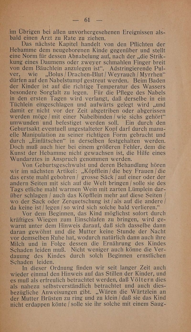 RR PN 54 Kap - Das nächste Kapitel handelt von den Pflichten der ver, wie „Bolus / Drachen-Blut / Weyrauch [| Myrrhen“ der Kinder ist auf die richtige Temperatur des Wassers in den ersten Tagen wird verlangt, daß derselbe in ein Tüchlein eingeschlagen und aufwärts gelegt wird „und werden möge [mit einer Nabelbinden [ wie sichs gehört“ Geburtsakt eventuell ungestalteter Kopf darf durch manu- Kunst der Hebamme nicht gewachsen ist, die Hilfe eines Von Geburtsgeschwulst und deren Behandlung hören wir im nächsten Artikel: „Köpfflein | die bey Frauen | die das erste mahl gebohren / grosse Säck /[ auf einer oder der andern Seiten mit sich auf die Welt bringen [solle sie des Tags etliche mahl warmen Wein mit zarten Lümplein dar- da keine ist [legen [so wird sich solche bald verlieren.“ Vor dem Beginnen, das Kind möglichst sofort durch kräftiges Wiegen zum Einschlafen zu bringen, wird ge- warnt unter dem Hinweis darauf, daß sich dasselbe dann daran gewöhnt und die Mutter keine Stunde der Nacht Milch und in Folge dessen die Ernährung des Kindes Schaden leiden muß. Nicht weniger auch könne die Ver- dauung des Kindes durch solch Beginnen ernstlichen In dieser Ordnung finden wir seit langer Zeit auch es muß als erfreulich betrachtet werden, daß Völtern dies bezügliche Anweisungen. gibt. „Wären die Wärtzlein an