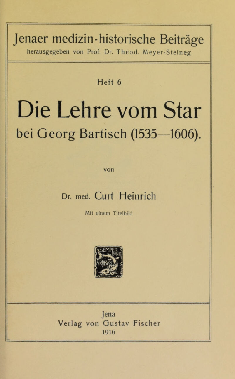 Jenaer medizin-historische Beiträge heraiisgegeben von Prof. Dr. Theod. Meyer-Steineg Heft 6 Die Lehre vom Star bei Georg Bartisch (1535—1606). von Dr. med. Curt Heinrich Mit einem Titelbild Jena Verlag von Gustav Fischer 1916