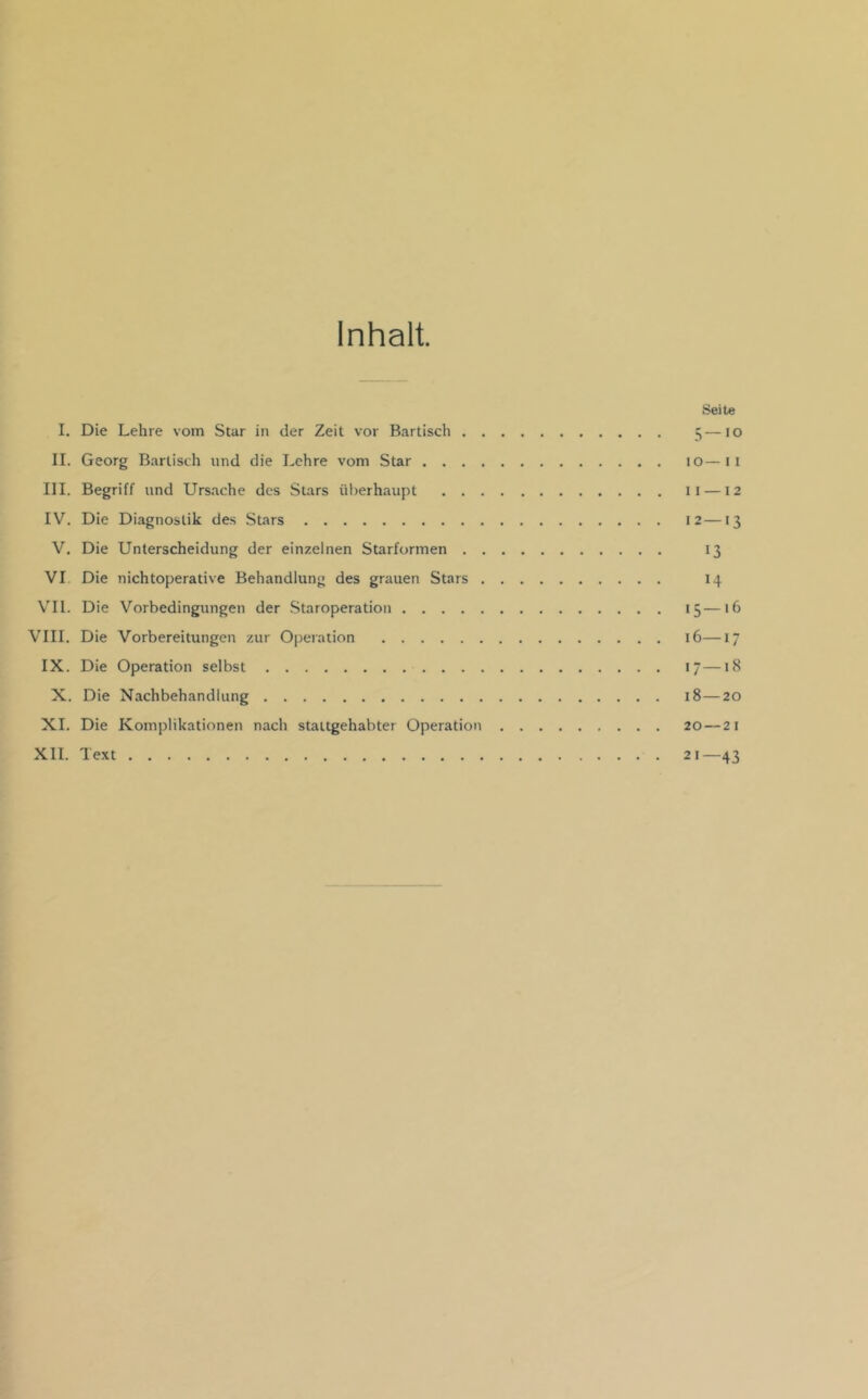 Inhalt. Seite I. Die Lehre vom Star in der Zeit vor Bartiscli 5—10 II. Georg Bartisch und die Lehre vom Star 10—ii III. Begriff und Urs.ache des Stars überhaupt 11 —12 IV. Die Diagnostik des Stars 12—13 V. Die Unterscheidung der einzelnen Starformen 13 VI Die nichtoperative Behandlung des grauen Stars 14 \'I1. Die Vorbedingungen der Staroperatiou 15—16 VIII. Die Vorbereitungen zur Operation 16—17 IX. Die Operation selbst i—18 X. Die Nachbehandlung 18—20 XI. Die Komplikationen nach staltgehabter Operation 20 — 21 XII. Text 21—43