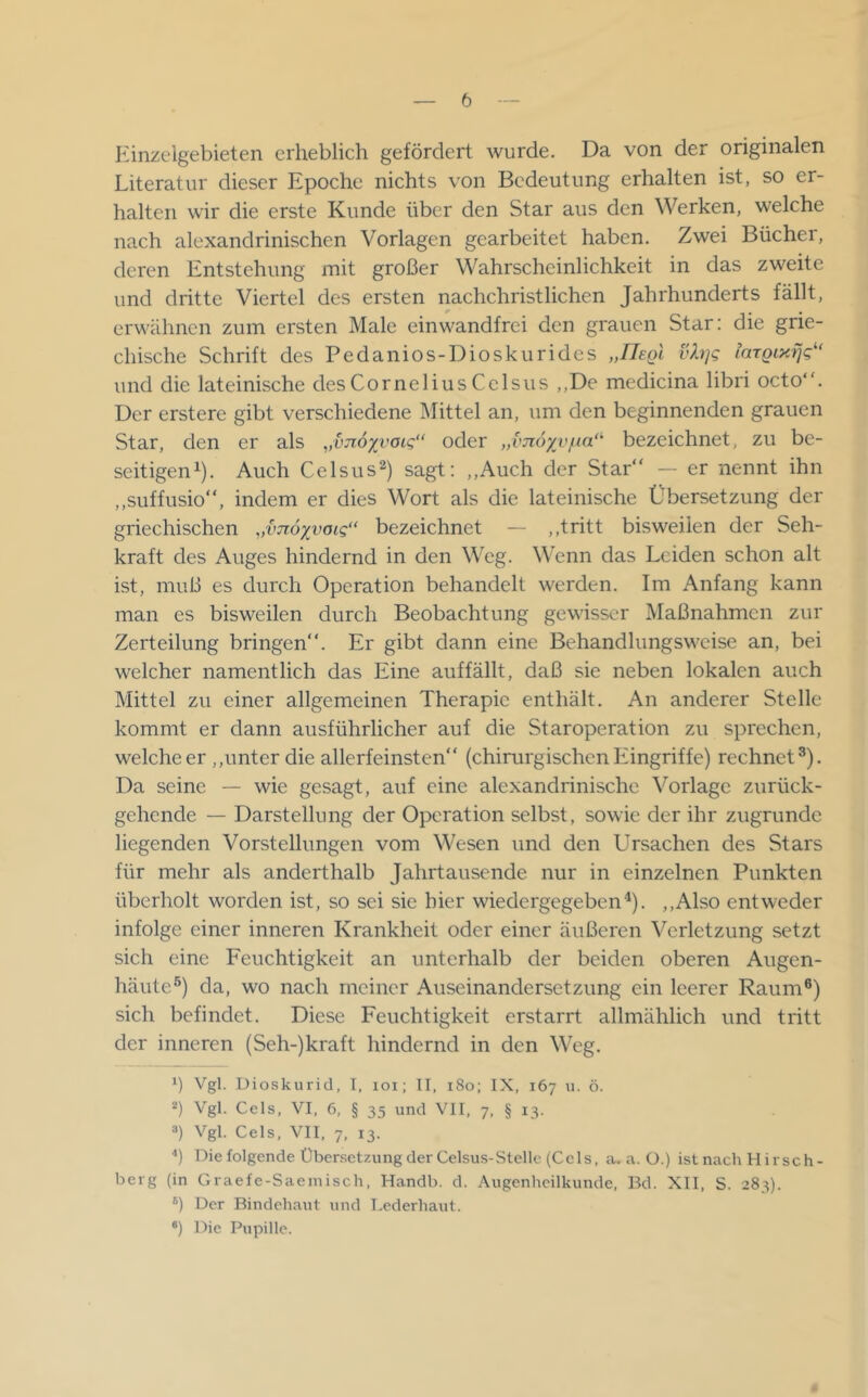 Einzelgebieten erheblich gefördert wurde. Da von der originalen Literatur dieser Epoche nichts von Bedeutung erhalten ist, so er- halten wir die erste Kunde über den Star aus den Werken, welche nach alexandrinischen Vorlagen gearbeitet haben. Zwei Bücher, deren Entstehung mit großer Wahrscheinlichkeit in das zweite und dritte Viertel des ersten nachchristlichen Jahrhunderts fällt, erwähnen zum ersten Male einwandfrei den grauen Star; die grie- chische Schrift des Pedanios-Dioskurides „IJegL vXi]g laTQiy.fjg und die lateinische des Cornelius Cclsus ,,De medicina libri octo. Der erstere gibt verschiedene Mittel an, um den beginnenden grauen Star, den er als ,,vji6xvoig“ oder „imöyyfm“' bezeichnet, zu be- seitigen^). Auch Celsus^) sagt; ,,Auch der Star“ — er nennt ihn ,,suffusio“, indem er dies Wort als die lateinische Übersetzung der griechischen „imoxvoig“ bezeichnet — ,,tritt bisweilen der Seh- kraft des Auges hindernd in den W'eg. Wenn das Leiden schon alt ist, muß es durch Operation behandelt werden. Im Anfang kann man es bisweilen durch Beobachtung gewisser Maßnahmen zur Zerteilung bringen“. Er gibt dann eine Behandlungswcise an, bei welcher namentlich das Eine auffällt, daß sie neben lokalen auch Mittel zu einer allgemeinen Therapie enthält. An anderer Stelle kommt er dann ausführlicher auf die Staroperation zu sprechen, welche er ,,unter die allerfeinsten“ (chirurgischenEingriffe) rechnet®). Da seine — wie gesagt, auf eine alexandrinischc Vorlage zurück- gehende — Darstellung der Operation selbst, sowie der ihr zugrunde liegenden Vorstellungen vom Wesen und den Ursachen des Stars für mehr als anderthalb Jahrtausende nur in einzelnen Punkten überholt worden ist, so sei sie hier wiedergegeben‘^). ,,Also entweder infolge einer inneren Krankheit oder einer äußeren Verletzung setzt sich eine Feuchtigkeit an unterhalb der beiden oberen Augen- häute®) da, wo nach meiner Auseinandersetzung ein leerer Raum®) sich befindet. Diese Feuchtigkeit erstarrt allmählich und tritt der inneren (Seh-)kraft hindernd in den Weg. 1) Vgl. Dioskurid, I, loi; IT, iSo; IX, 167 u. ö. *) Vgl. Cels, VI, 6, § 35 und VII, 7, § 13. *) Vgl. Cels, VII, 7, 13. ■') Diefolgende ÜbersetzungderCelsus-Stelle (Cels, a. a. O.) istnach Hirseh- berg (in Graefe-Saeinisch, Handb. d. Augenheilkunde, Bd. XII, S. 283). ®) Der Bindehaut und T.ederhaut. ®) Die Pupille.