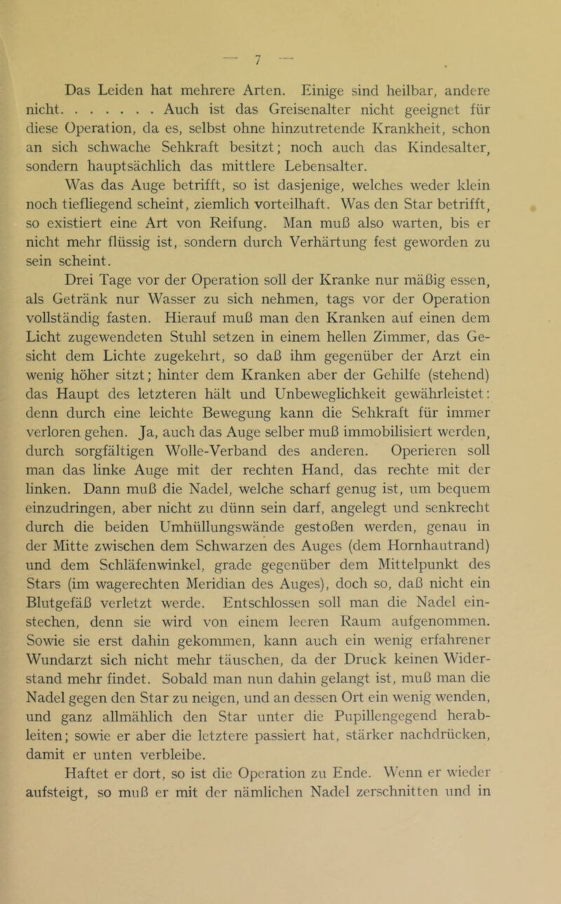 Das Leiden hat mehrere Arten. Einige sind heilbar, andere nicht Auch ist das Greisenalter nicht geeignet für diese Operation, da es, selbst ohne hinziitretende Krankheit, schon an sich schwache Sehkraft besitzt; noch auch das Kindesalter, sondern hauptsächlich das mittlere Lebensalter. Was das Auge betrifft, so ist dasjenige, welches weder klein noch tiefliegend scheint, ziemlich vorteilhaft. Was den Star betrifft, so existiert eine Art von Reifung. Man muß also warten, bis er nicht mehr flüssig ist, sondern durch Verhärtung fest geworden zu sein scheint. Drei Tage vor der Operation soll der Kranke nur mäßig essen, als Getränk nur Wasser zu sich nehmen, tags vor der Operation vollständig fasten. Hierauf muß man den Kranken auf einen dem Licht zugewendeten Stuhl setzen in einem hellen Zimmer, das Ge- sicht dem Lichte zugekehrt, so daß ihm gegenüber der Arzt ein wenig höher sitzt; hinter dem Kranken aber der Gehilfe (stehend) das Haupt des letzteren hält und Unbeweglichkeit gewährleistet; denn durch eine leichte Bewegung kann die Sehkraft für immer verloren gehen. Ja, auch das Auge selber muß immobilisiert werden, durch sorgfältigen Wolle-Verband des anderen. Operieren soll man das linke Auge mit der rechten Hand, das rechte mit der linken. Dann muß die Nadel, welche scharf genug ist, um bequem einzudringen, aber nicht zu dünn sein darf, angelegt und senkrecht durch die beiden Umhüllungswände gestoßen werden, genau in der Mitte zwischen dem Schwarzen des Auges (dem Hornhautrand) und dem Schläfenwinkel, grade gegenüber dem Mittelpunkt des Stars (im wagerechten Meridian des Auges), doch so, daß nicht ein Blutgefäß verletzt werde. Entschlossen soll man die Nadel ein- stechen, denn sie wird von einem leeren Raum aufgenommen. Sowie sie erst dahin gekommen, kann auch ein wenig erfahrener Wundarzt sich nicht mehr täuschen, da der Druck keinen Wider- stand mehr findet. Sobald man nun dahin gelangt ist, muß man die Nadel gegen den Star zu neigen, und an dessen Ort ein wenig wenden, und ganz allmählich den Star unter die Pupillengegend herab- leiten; sowie er aber die letztere passiert hat, stärker nachdrücken, damit er unten verbleibe. Haftet er dort, so ist die Operation zu Ende. Wenn er wieder aufsteigt, so muß er mit der nämlichen Nadel zerschnitten und in