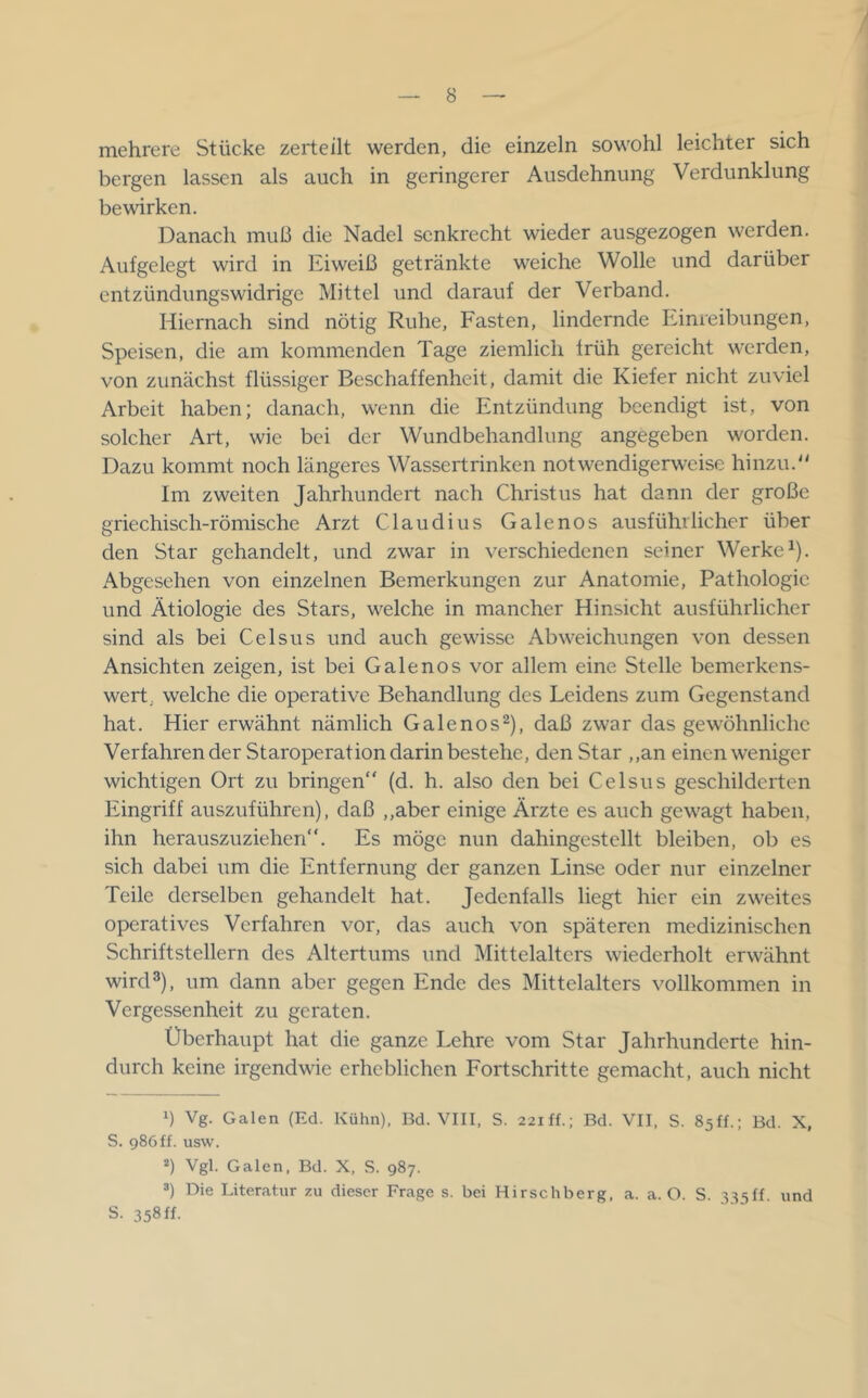 mehrere Stücke zerteilt werden, die einzeln sowohl leichter sich bergen lassen als auch in geringerer Ausdehnung Verdunklung bewirken. Danach muß die Nadel senkrecht wieder ausgezogen werden. Aufgelegt wird in Eiweiß getränkte weiche Wolle und darüber entzündungswidrige Mittel und darauf der Verband. Hiernach sind nötig Ruhe, Fasten, lindernde Einreibungen, Speisen, die am kommenden Tage ziemlich früh gereicht werden, von zunächst flüssiger Beschaffenheit, damit die Kiefer nicht zuviel Arbeit haben; danach, wenn die Entzündung beendigt ist, von solcher Art, wie bei der Wundbehandlung angegeben worden. Dazu kommt noch längeres Wassertrinken notwendigerweise hinzu.'' Im zweiten Jahrhundert nach Christus hat dann der große griechisch-römische Arzt Claudius Galenos ausführlicher über den Star gehandelt, und zwar in verschiedenen seiner Werkei). Abgesehen von einzelnen Bemerkungen zur Anatomie, Pathologie und Ätiologie des Stars, welche in mancher Hinsicht ausführlicher sind als bei Celsus und auch gewisse Abweichungen von dessen Ansichten zeigen, ist bei Galenos vor allem eine Stelle bemerkens- wert, welche die operative Behandlung des Leidens zum Gegenstand hat. Hier erwähnt nämlich Galenos2), daß zwar das gewöhnliche Verfahrender Staroperation darin bestehe, den Star ,,an einen weniger wichtigen Ort zu bringen“ (d. h. also den bei Celsus geschilderten Eingriff auszuführen), daß „aber einige Ärzte es auch gewagt haben, ihn herauszuziehen“. Es möge nun dahingestellt bleiben, ob es sich dabei um die Entfernung der ganzen Linse oder nur einzelner Teile derselben gehandelt hat. Jedenfalls liegt hier ein zweites operatives Verfahren vor, das auch von späteren medizinischen Schriftstellern des Altertums und Mittelalters wiederholt erwähnt wird®), um dann aber gegen Ende des Mittelalters vollkommen in Vergessenheit zu geraten. Überhaupt hat die ganze Lehre vom Star Jahrhunderte hin- durch keine irgendwie erheblichen Fortschritte gemacht, auch nicht 1) Vg. Galen (Ed. Kühn). Bd. VIII, S. 22iff.; Bd. VII, S. Ssff.; Bd. X, S. 986ff. usw. *) Vgl. Galen. Bd. X, S. 987. ®) Die Literatur zu dieser Frage s. bei Hirschberg, a. a. O. S. l^-iff und s. 358 ff.