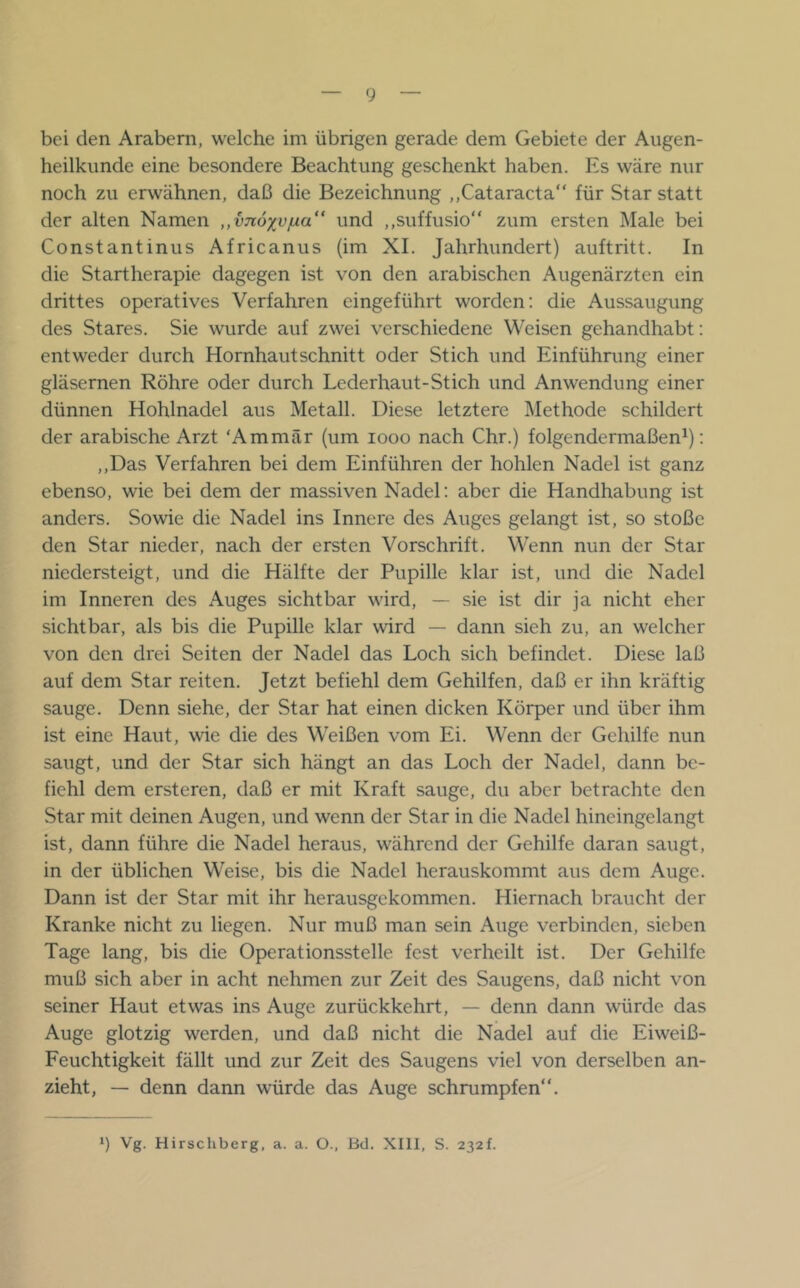 bei den Arabern, welche im übrigen gerade dem Gebiete der Augen- heilkunde eine besondere Beachtung geschenkt haben. Es wäre nur noch zu erwähnen, daß die Bezeichnung ,,Cataracta für Star statt der alten Namen ,,v7i6yvjua“ und ,,suffusio“ zum ersten Male bei Constantinus Africanus (im XI. Jahrhundert) auftritt. In die Startherapie dagegen ist von den arabischen Augenärzten ein drittes operatives Verfahren eingeführt worden; die Aussaugung des Stares. Sie wurde auf zwei verschiedene Weisen gehandhabt: entweder durch Hornhaut schnitt oder Stich und Einführung einer gläsernen Röhre oder durch Lederhaut-Stich und Anwendung einer dünnen Hohlnadel aus Metall. Diese letztere Methode schildert der arabische Arzt ‘Ammär (um looo nach Chr.) folgendermaßen^); ,,Das Verfahren bei dem Einführen der hohlen Nadel ist ganz ebenso, wie bei dem der massiven Nadel; aber die Handhabung ist anders. Sowie die Nadel ins Innere des Auges gelangt ist, so stoße den Star nieder, nach der ersten Vorschrift. Wenn nun der Star niedersteigt, und die Hälfte der Pupille klar ist, und die Nadel im Inneren des Auges sichtbar wird, — sie ist dir ja nicht eher sichtbar, als bis die Pupille klar wird — dann sieh zu, an welcher von den drei Seiten der Nadel das Loch sich befindet. Diese laß auf dem Star reiten. Jetzt befiehl dem Gehilfen, daß er ihn kräftig sauge. Denn siehe, der Star hat einen dicken Körper und über ihm ist eine Haut, wie die des Weißen vom Ei. Wenn der Gehilfe nun saugt, und der Star sich hängt an das Loch der Nadel, dann be- fiehl dem ersteren, daß er mit Kraft sauge, du aber betrachte den Star mit deinen Augen, und wenn der Star in die Nadel hineingelangt ist, dann führe die Nadel heraus, während der Gehilfe daran saugt, in der üblichen Weise, bis die Nadel herauskommt aus dem Auge. Dann ist der Star mit ihr herausgekommen. Hiernach braucht der Kranke nicht zu liegen. Nur muß man sein Auge verbinden, sieben Tage lang, bis die Operationsstelle fest verheilt ist. Der Gehilfe muß sich aber in acht nehmen zur Zeit des Saugens, daß nicht von seiner Haut etwas ins Auge zurückkehrt, — denn dann würde das Auge glotzig werden, und daß nicht die Nadel auf die Eiweiß- Feuchtigkeit fällt und zur Zeit des Saugens viel von derselben an- zieht, — denn dann würde das Auge schrumpfen“. 9 Vg. Hirschberg, a. a. O., Bd. XIII, S. 232!.