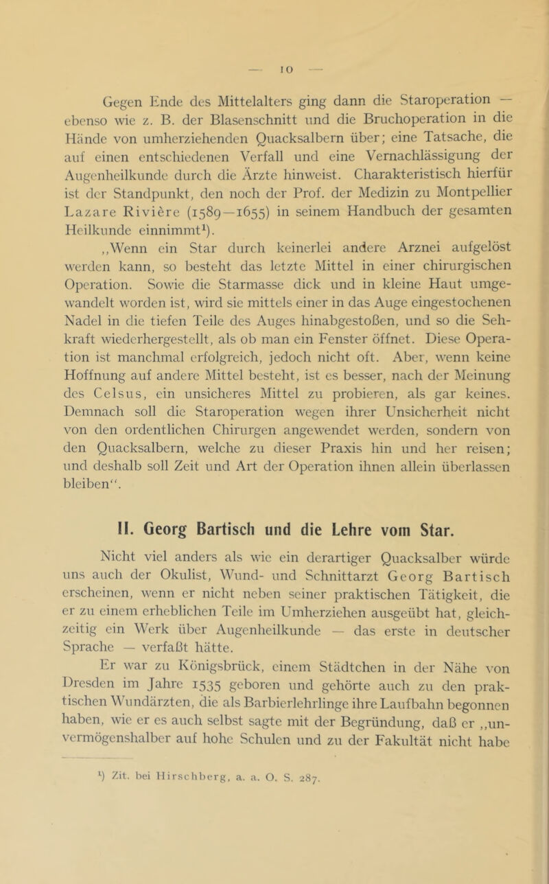 Gegen Ende des Mittelalters ging dann die Staroperation — ebenso wie z. B. der Blasenschnitt und die Bruchoperation in die Hände von umherziehenden Quacksalbern über; eine Tatsache, die auf einen entschiedenen Verfall und eine Vernachlässigung der Augenheilkunde durch die Ärzte hinweist. Charakteristisch hierfür ist der Standpunkt, den noch der Prof, der Medizin zu Montpellier Lazare Riviere (1589 — 1655) in seinem Handbuch der gesamten Heilkunde einnimmt^). ,,Wenn ein Star durch keinerlei andere Arznei aufgelöst werden kann, so besteht das letzte Mittel in einer chirurgischen Operation. Sowie die Starmasse dick und in kleine Haut umge- wandelt worden ist, wird sie mittels einer in das Auge eingestochenen Nadel in die tiefen Teile des Auges hinabgestoßen, und so die Seh- kraft wiedcrhergestellt, als ob man ein Fenster öffnet. Diese Opera- tion ist manchmal erfolgreich, jedoch nicht oft. Aber, wenn keine Hoffnung auf andere Mittel besteht, ist es besser, nach der Meinung des Celsus, ein unsicheres Mittel zu probieren, als gar keines. Demnach soll die Staroperation wegen ihrer Unsicherheit nicht von den ordentlichen Chirurgen angewendet werden, sondern von den Quacksalbern, welche zu dieser Praxis hin und her reisen; und deshalb soll Zeit und Art der Operation ihnen allein überlassen bleiben“. II. Georg Bartiscli und die Lehre vom Star. Nicht viel anders als wie ein derartiger Quacksalber würde uns auch der Okulist, Wund- und Schnittarzt Georg Bartisch erscheinen, wenn er nicht neben seiner praktischen Tätigkeit, die er zu einem erheblichen Teile im Umherziehen ausgeübt hat, gleich- zeitig ein Werk über Augenheilkunde — das erste in deutscher Sprache — verfaßt hätte. Er war zu Königsbrück, einem Städtchen in der Nähe von Dresden im Jahre 1535 geboren und gehörte auch zu den prak- tischen W undärzten, die als Barbierlehrlinge ihre Laufbahn begonnen haben, wie er es auch selbst sagte mit der Begründung, daß er ,,un- vermögenshalber auf hohe Schulen und zu der Fakultät nicht habe ^ Zit. bei llirschberg, a. a. O. S. 287.